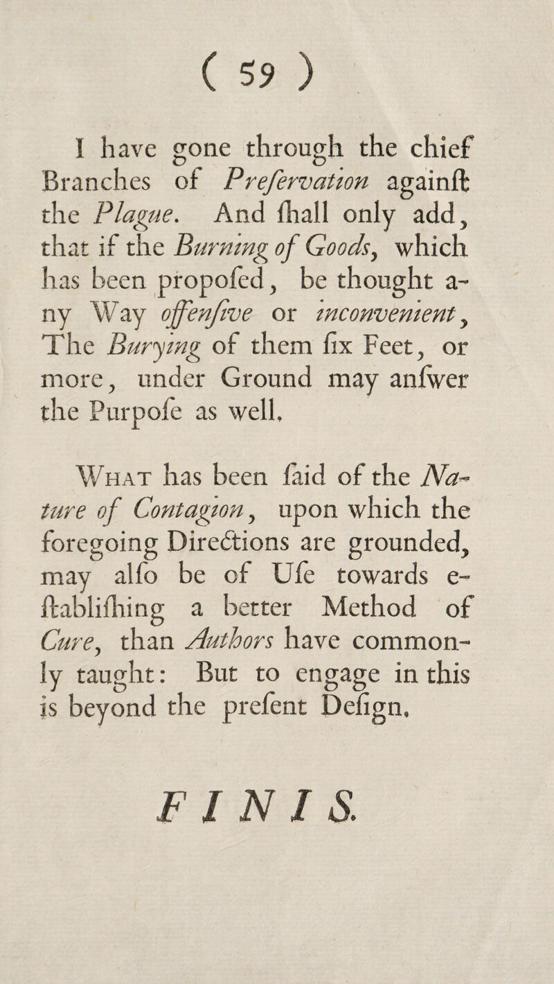 ( 5? ) I have gone through the chief Branches of Prefervation againft the Plague. And fhall only add, that if the Burning of Goods, which has been propofed, be thought a- ny Way ojfenfive or inconvenient, The Burying of them fix Feet, or more, under Ground may anfwer the Purpofe as well. What has been laid of the Na~ ture of Contagion, upon which the foregoing Directions are grounded, may alfo be of Ufe towards e- ftablifhing a better Method of Cure, than Authors have common¬ ly taught: But to engage in this is beyond the prefent Defign, FINIS.