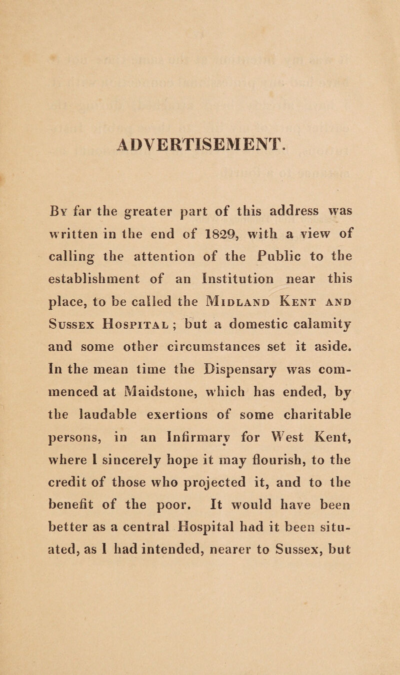 ADVERTISEMENT. By far the greater part of this address was written in the end of 1829, with a view of calling the attention of the Public to the establishment of an Institution near this place, to be called the Midland Kent and Sussex Hospital ; but a domestic calamity and some other circumstances set it aside. In the mean time the Dispensary was com¬ menced at Maidstone, which has ended, by the laudable exertions of some charitable persons, in an Infirmary for West Kent, where l sincerely hope it may flourish, to the credit of those who projected it, and to the benefit of the poor. It would have been better as a central Hospital had it been situ¬
