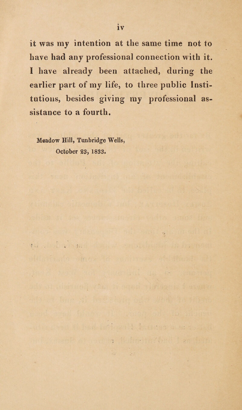 it was my intention at the same time not to have had any professional connection with it. I have already been attached, during the earlier part of my life, to three public Insti¬ tutions, besides giving my professional as¬ sistance to a fourth. Meadow Hill, Tunbridge Wells, October 23, 1833.