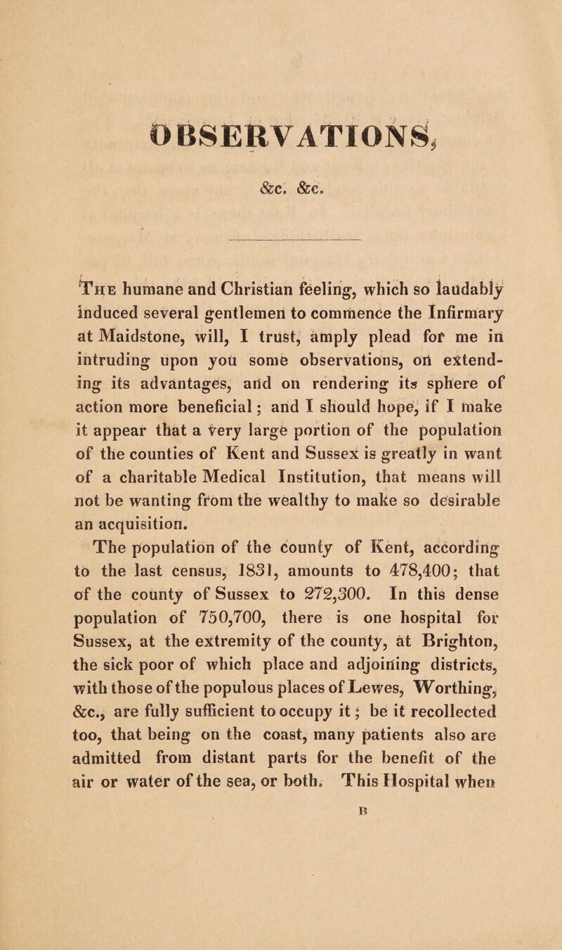 OBSERVATIONS, i *■ &c. &c. The humane and Christian feeling, which so laudably induced several gentlemen to commence the Infirmary at Maidstone, will, I trust, amply plead for me in intruding upon you some observations, oil extend¬ ing its advantages, and on rendering its sphere of action more beneficial; and I should hope, if I make it appear that a Very large portion of the population of the counties of Kent and Sussex is greatly in want of a charitable Medical Institution, that means will not be wanting from the wealthy to make so desirable an acquisition. The population of the county of Kent, according to the last census, 1831, amounts to 478,400; that of the county of Sussex to 272,300. In this dense population of 750,700, there is one hospital for Sussex, at the extremity of the county, at Brighton, the sick poor of which place and adjoining districts, with those of the populous places of Lewes, Worthing, &c., are fully sufficient to occupy it * be it recollected too, that being on the coast, many patients also are admitted from distant parts for the benefit of the air or water of the sea, or both. This Hospital when