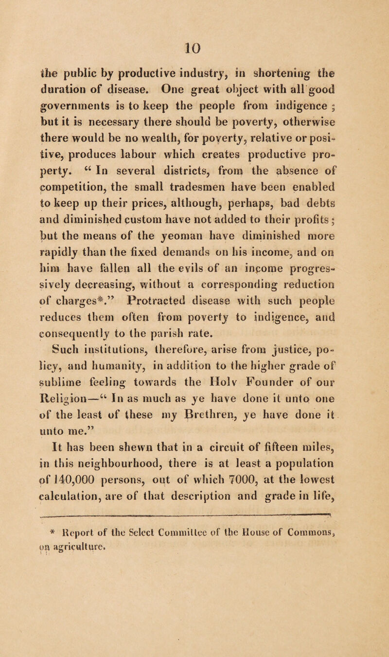 the public by productive industry, in shortening the duration of disease. One great object with all good governments is to keep the people from indigence ; but it is necessary there should be poverty, otherwise there would be no wealth, for poverty, relative or posi¬ tive, produces labour which creates productive pro¬ perty. “ In several districts, from the absence of competition, the small tradesmen have been enabled to keep up their prices, although, perhaps, bad debts and diminished custom have not added to their profits; but the means of the yeoman have diminished more rapidly than the fixed demands on his income, and on him have fallen all the evils of an income progres¬ sively decreasing, without a corresponding reduction of charges*.'” Protracted disease with such people reduces them often from poverty to indigence, and consequently to the parish rate. Such institutions, therefore, arise from justice, po¬ licy, and humanity, in addition to the higher grade of sublime feeling towards the Holv Founder of our Religion—u In as much as ye have done it unto one of the least of these my Brethren, ye have done it unto me.” It has been shewn that in a circuit of fifteen miles, in this neighbourhood, there is at least a population of 140,000 persons, out of which 7000, at the lowest calculation, are of that description and grade in life, * Report of the Select Committee of the House of Commons, on agriculture.