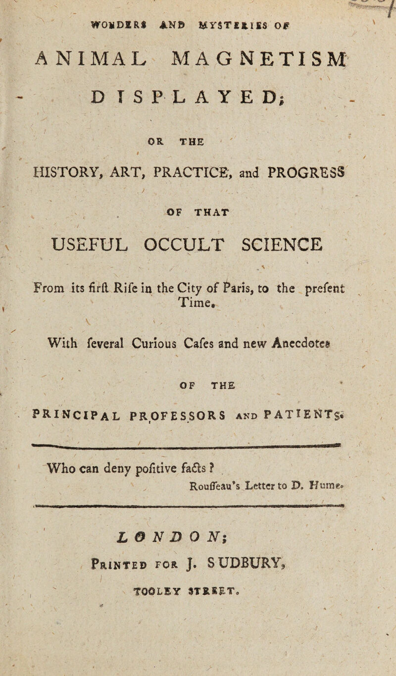 WOliDIR* AN© 6SYSTIRHS Of? » / ANIMAL MAGNETISM • ; . *• \ D IS PLAYED; OR THE I HISTORY, ART, PRACTICE, and PROGRESS . y OF THAT ^ x ' < * - ; ^ rf USEFUL OCCULT SCIENCE \ . / „ \ From its firfl Rife in the City of Paris, to the prefent Time# V ' , With feveral Curious Cafes and new Anecdote! ✓ “■ OF THE PRINCIPAL PROFESSORS and PATIENTS. Who can deny pofitive fa&s ? Roufleau’s Letter to D. Hume* LONDON; Printed for J. S UDBURY, TO©LIY STREET,