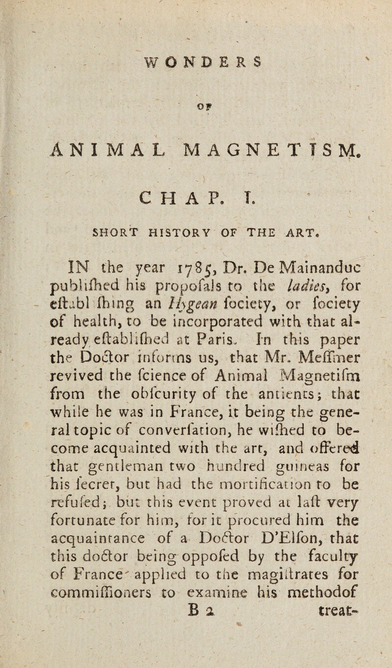 WONDERS OF ANIMAL MAGNETISM. ■ . -) CHAP. T. SHORT HISTORY OF THE ART. IN the year 1785, Dr. De Mainandue publifted his propofals to the ladies, for eftabl ft mg an Ihgean faciety, or fociety of health, to be incorporated with that al¬ ready eftablifted at Paris. In this paper the Doctor informs us, that Mr* Meffmer revived the fcience of Animal Magnetifm - w from the ohfcurity of the ancients; that while he was in France, it being the gene¬ ral topic of converfation, he wifhed to be¬ come acquainted with the art, and offered that gentleman two hundred guineas for his lecrer, but had the mortification to be refuted; but this event proved at lad very fortunate for him, for it procured him the acquaintance of a Do6lor D’Elfon, that this dohtor being oppofed by the faculty of France applied to the magistrates for com miffi oners to examine his methodof B 2 treat-