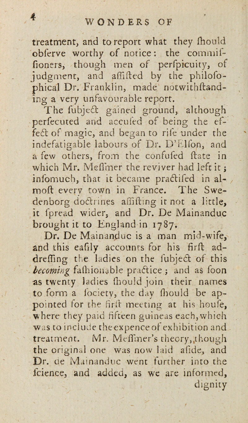 treatment, and to report what they Should obferve worthy of notice: the commif- fioners, though men of perfpicuity, of judgment, and affifted by the philofo- phical Dr. Franklin, made notwithstand¬ ing a very unfavourable report. The fubjedt gained ground, although perfecuted and accufed of being the ef¬ fect of magic, and began to rife under the indefatigable labours or Dr. D’Elfon, and a few others, from the confufed (late in which Mr, Me (I me r the reviver had left it; infomuch, that it became pradtifed in al- mod every town in France. The Swe¬ denborg doctrines a (lilting it not a little, it fpread wider, and Dr. De Mainanduc brought it to England in 1787. Dr. De Mainanduc is a man mid-wife, and this eaGly accounts for his firfb ad- drefling the ladies on the fubjedt of this becoming fashionable practice ; and as foon as twenty ladies Should join their names to form a fociety, the day Should be ap¬ pointed for the fir-ft meeting at his houfe, where they paid fifteen guineas each,which was to include the expence of exhibition and treatment. Mr. Meflmer’s theory,.though the original one was now laid afide, and Dr. tie Mainanduc went further into the fcience, and added, as we are informed, ,v dignity