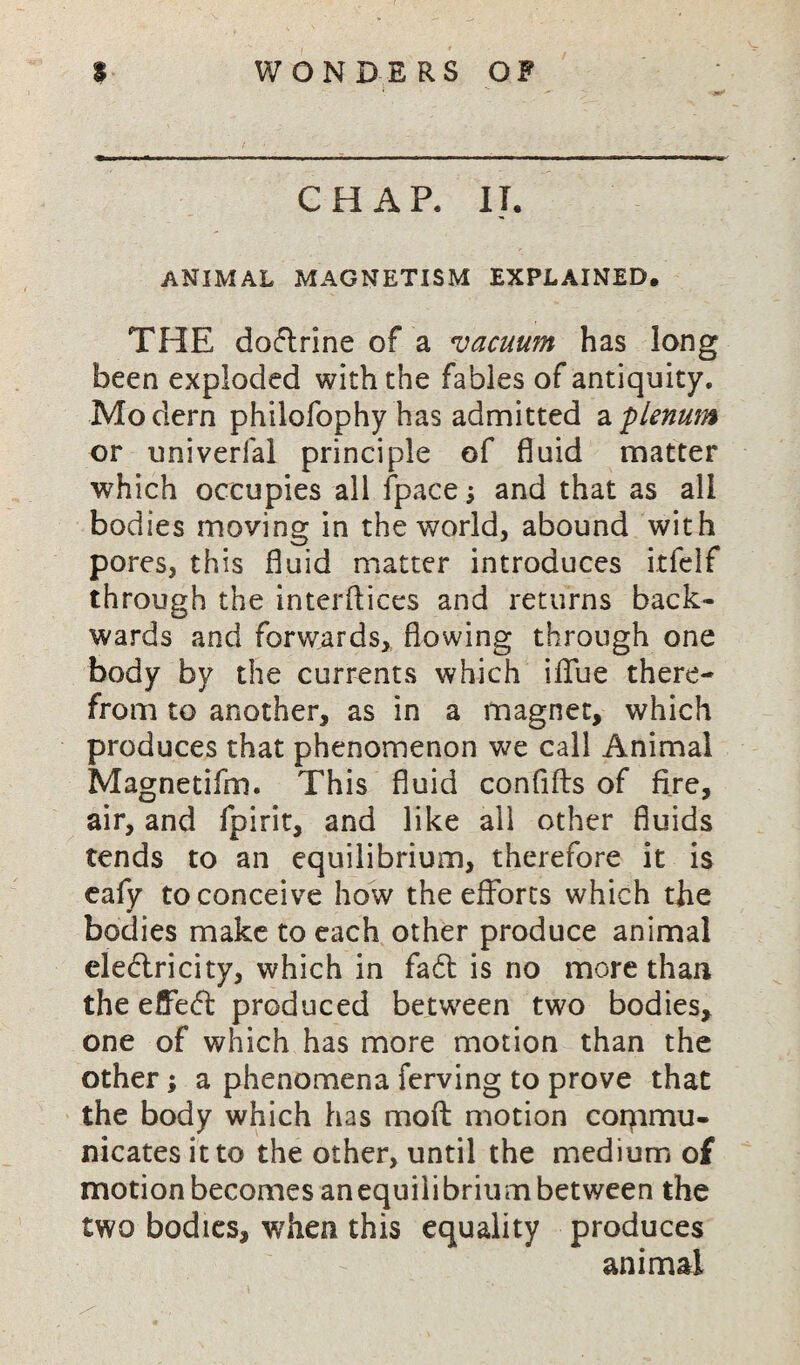 CHAP. II. ANIMAL MAGNETISM EXPLAINED. THE doflrine of a vacuum has long been exploded with the fables of antiquity. Modern philofophy has admitted a 'plenum or univerfal principle of fluid matter which occupies all fpace \ and that as all bodies moving in the world, abound with pores, this fluid matter introduces itfelf through the interftices and returns back¬ wards and forwards, flowing through one body by the currents which iflue there¬ from to another, as in a magnet, which produces that phenomenon we call Animal Magnetifm. This fluid confifts of fire, air, and fpirit, and like all other fluids tends to an equilibrium, therefore it is eafy to conceive how the efforts which the bodies make to each other produce animal ele£lricity, which in fa£t is no more than the effect produced between two bodies, one of which has more motion than the other; a phenomena ferving to prove that the body which has mo ft motion commu¬ nicates it to the other, until the medium of motion becomes anequilibrium between the two bodies, when this equality produces animal