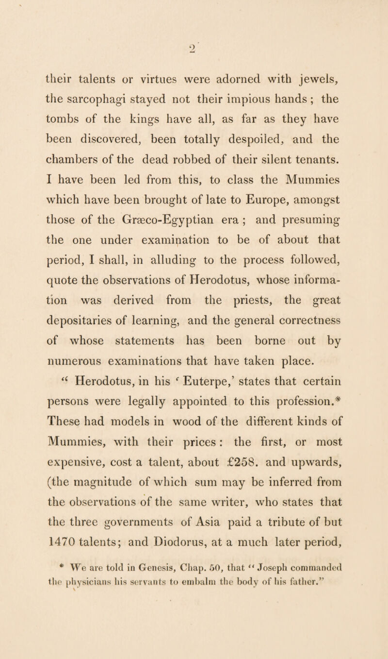 their talents or virtues were adorned with jewels, the sarcophagi stayed not their impious hands ; the tombs of the kings have all, as far as they have been discovered, been totally despoiled, and the chambers of the dead robbed of their silent tenants. I have been led from this, to class the Mummies which have been brought of late to Europe, amongst those of the Graeco-Egyptian era ; and presuming the one under examination to be of about that period, I shall, in alluding to the process followed, quote the observations of Herodotus, whose informa¬ tion was derived from the priests, the great depositaries of learning, and the general correctness of whose statements has been borne out by numerous examinations that have taken place. “ Herodotus, in his f Euterpe,’ states that certain persons were legally appointed to this profession.* These had models in wood of the different kinds of Mummies, with their prices: the first, or most expensive, cost a talent, about £258. and upwards, (the magnitude of which sum may be inferred from the observations of the same writer, who states that the three governments of Asia paid a tribute of but 1470 talents; and Diodorus, at a much later period, * We are tolcl in Genesis, Chap. 50, that “ Joseph commanded the physicians his servants to embalm the body of his father.5' \ *■