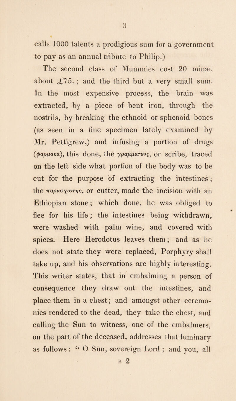 calls 1000 talents a prodigious sum for a government to pay as an annual tribute to Philip.) The second class of Mummies cost 20 minee, about o£75. ; and the third but a very small sum. In the most expensive process, the brain was extracted, by a piece of bent iron, through the nostrils, by breaking the ethnoid or sphenoid bones (as seen in a fine specimen lately examined by Mr. Pettigrew,) and infusing a portion of drugs ('(^apfiaKa), this done, the ypapparevg, or scribe, traced on the left side what portion of the body was to be cut for the purpose of extracting the intestines ; the napa(JxtvTriQ, or cutter, made the incision with an Ethiopian stone; which done, he was obliged to flee for his life; the intestines being withdrawn, were washed with palm wine, and covered with spices. Here Herodotus leaves them; and as he does not state they were replaced, Porphyry shall take up, and his observations are highly interesting. This writer states, that in embalming a person of consequence they draw out the intestines, and place them in a chest; and amongst other ceremo¬ nies rendered to the dead, they take the chest, and calling the Sun to witness, one of the embalmers, on the part of the deceased, addresses that luminary as follows: “ O Sun, sovereign Lord ; and you, all b 2