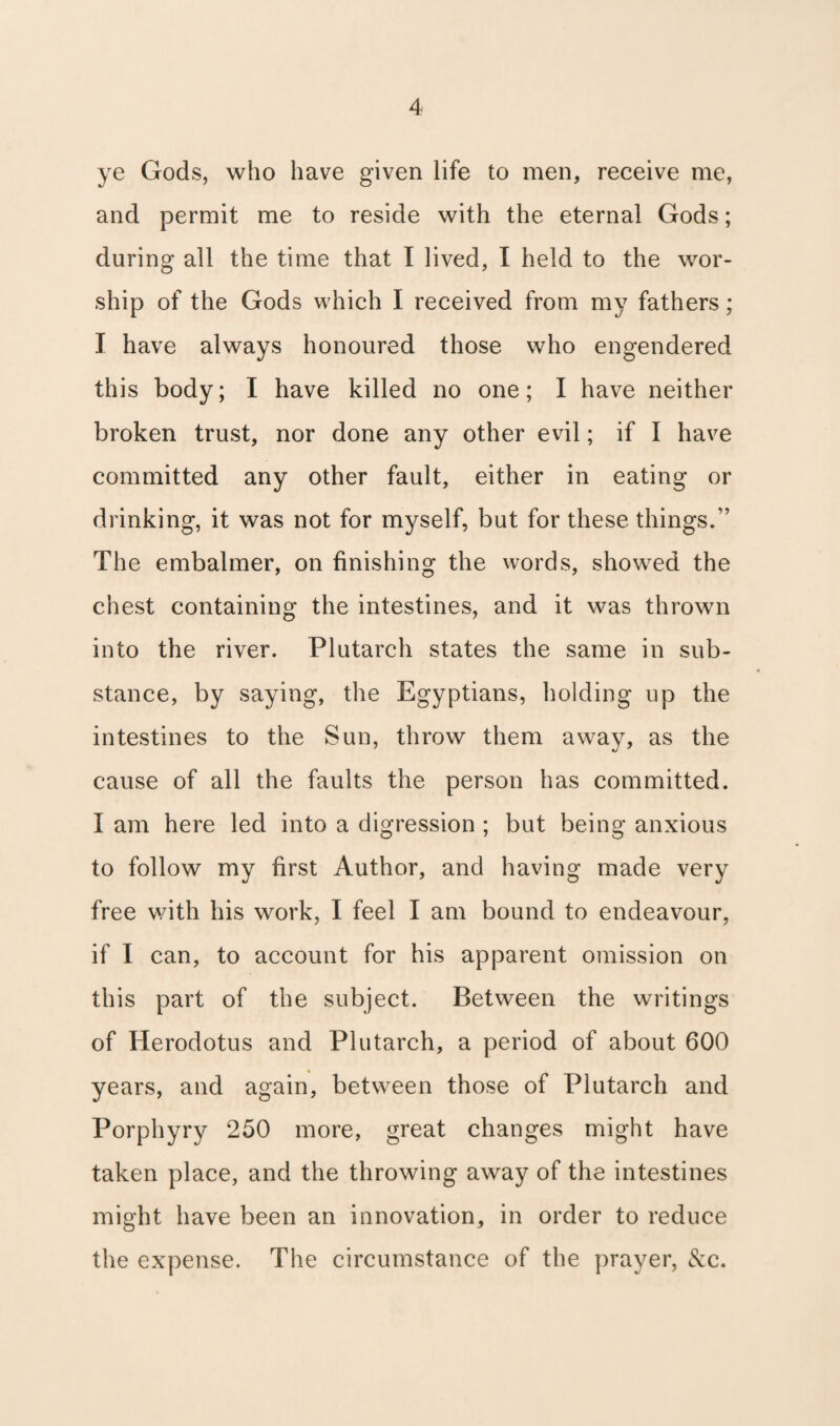 ye Gods, who have given life to men, receive me, and permit me to reside with the eternal Gods; during all the time that I lived, I held to the wor¬ ship of the Gods which I received from my fathers; I have always honoured those who engendered this body; I have killed no one; I have neither broken trust, nor done any other evil; if I have committed any other fault, either in eating or drinking, it was not for myself, but for these things.” The embalmer, on finishing the words, showed the chest containing the intestines, and it was thrown into the river. Plutarch states the same in sub¬ stance, by saying, the Egyptians, holding up the intestines to the Sun, throw them away, as the cause of all the faults the person has committed. I am here led into a digression ; but being anxious to follow my first Author, and having made very free with his work, I feel I am bound to endeavour, if I can, to account for his apparent omission on this part of the subject. Between the writings of Herodotus and Plutarch, a period of about 600 years, and again, between those of Plutarch and Porphyry 250 more, great changes might have taken place, and the throwing away of the intestines might have been an innovation, in order to reduce the expense. The circumstance of the prayer, &c.