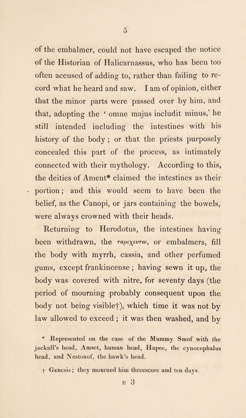 of the embalmer, could not have escaped the notice of the Historian of Halicarnassus, who has been too often accused of adding to, rather than failing to re¬ cord what he heard and saw. I am of opinion, either that the minor parts were passed over by him, and that, adopting the ‘ omne majus includit minus,’ he still intended including the intestines with his history of the body ; or that the priests purposely concealed this part of the process, as intimately connected with their mythology. According to this, the deities of Ament* claimed the intestines as their » portion; and this would seem to have been the belief, as the Canopi, or jars containing the bowels, were always crowned with their heads. Returning to Herodotus, the intestines having been withdrawn, the rapixzvTai, or embalmers, fill the body with myrrh, cassia, and other perfumed gums, except frankincense; having sewn it up, the body was covered with nitre, for seventy days (the period of mourning probably consequent upon the body not being visible^), which time it was not by law allowed to exceed; it was then washed, and by * Represented on the case of the Mummy Smof with the jackall’s head, Amset, human head, Hapee, the cynocephalus head, and Nestonof, the hawk’s head. t Genesis; they mourned him threescore and ten days, B 3