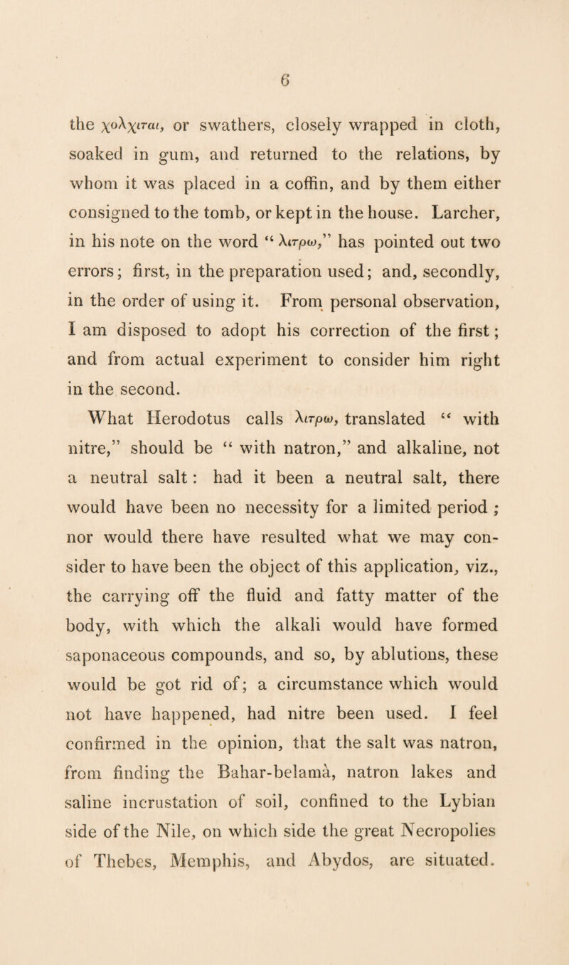 the x°^XlTCLl> or swathers, closely wrapped in cloth, soaked in gum, and returned to the relations, by whom it was placed in a coffin, and by them either consigned to the tomb, or kept in the house. Larcher, in his note on the word “ Atrpw,” has pointed out two errors; first, in the preparation used; and, secondly, in the order of using it. From personal observation, I am disposed to adopt his correction of the first; and from actual experiment to consider him right in the second. What Herodotus calls Airpio, translated “ with nitre,” should be “ with natron,” and alkaline, not a neutral salt: had it been a neutral salt, there would have been no necessity for a limited period ; nor would there have resulted what we may con¬ sider to have been the object of this application, viz., the carrying off the fluid and fatty matter of the body, with which the alkali would have formed saponaceous compounds, and so, by ablutions, these would be got rid of; a circumstance which would not have happened, had nitre been used. I feel confirmed in the opinion, that the salt was natron, from finding the Bahar-belama, natron lakes and saline incrustation of soil, confined to the Lybian side of the Nile, on which side the great Necropolies of Thebes, Memphis, and Abydos, are situated.