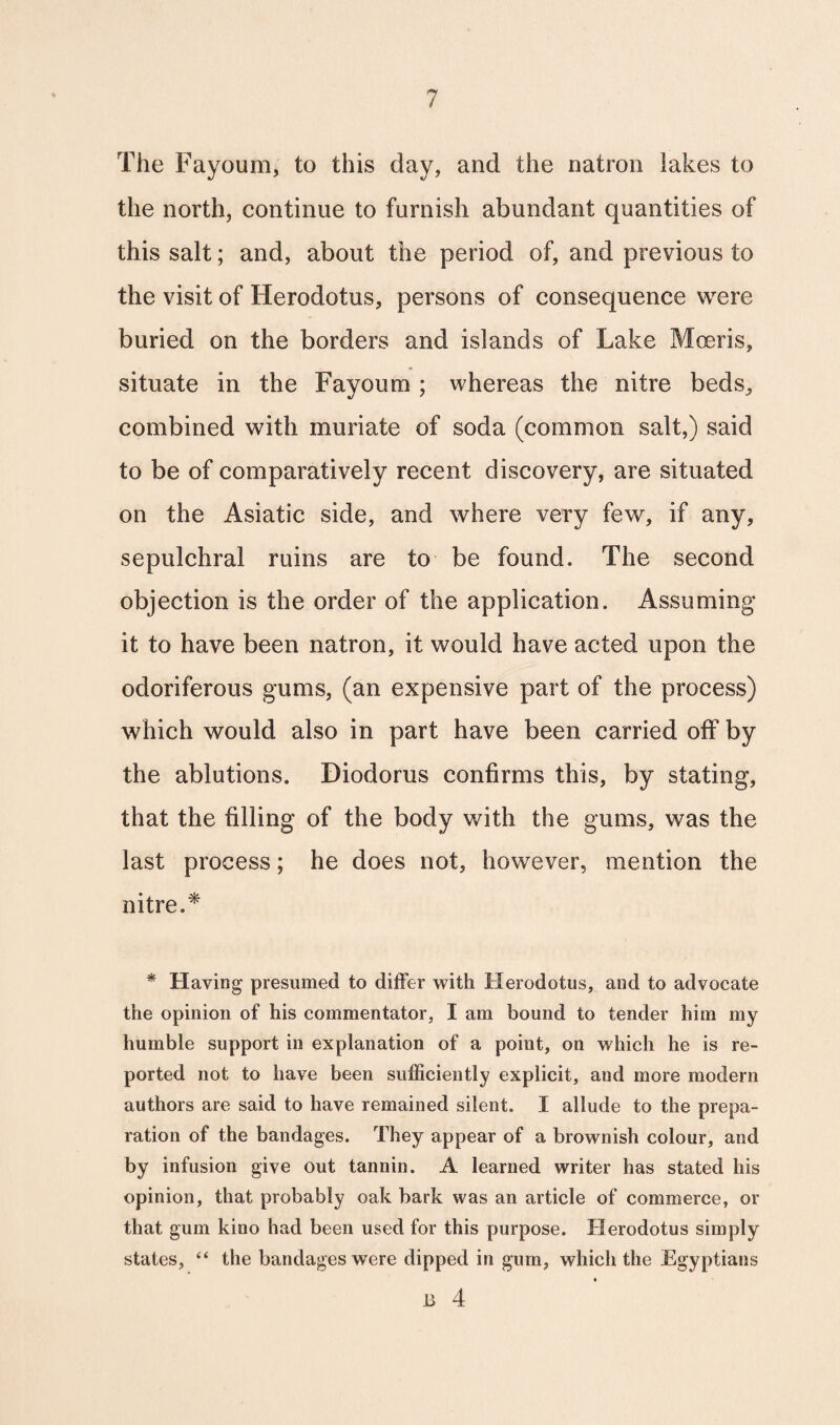 The Fayoum, to this day, and the natron lakes to the north, continue to furnish abundant quantities of this salt; and, about the period of, and previous to the visit of Herodotus, persons of consequence were buried on the borders and islands of Lake Moeris, situate in the Fayoum ; whereas the nitre beds, combined with muriate of soda (common salt,) said to be of comparatively recent discovery, are situated on the Asiatic side, and where very few, if any, sepulchral ruins are to be found. The second objection is the order of the application. Assuming it to have been natron, it would have acted upon the odoriferous gums, (an expensive part of the process) which would also in part have been carried off by the ablutions. Diodorus confirms this, by stating, that the filling of the body with the gums, was the last process; he does not, however, mention the nitre.* * Having presumed to differ with Herodotus, and to advocate the opinion of his commentator, I am bound to tender him my humble support in explanation of a point, on which he is re¬ ported not to have been sufficiently explicit, and more modern authors are said to have remained silent. I allude to the prepa¬ ration of the bandages. They appear of a brownish colour, and by infusion give out tannin. A learned writer has stated his opinion, that probably oak bark was an article of commerce, or that gum kino had been used for this purpose. Herodotus simply states, “ the bandages were dipped in gum, which the Egyptians B 4