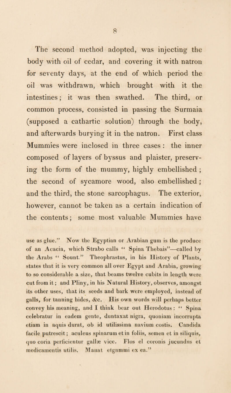 The second method adopted, was injecting the body with oil of cedar, and covering it with natron for seventy days, at the end of which period the oil was withdrawn, which brought with it the intestines; it was then swathed. The third, or common process, consisted in passing the Surmaia (supposed a cathartic solution) through the body, and afterwards burying it in the natron. First class Mummies were inclosed in three cases : the inner composed of layers of byssus and plaister, preserv¬ ing the form of the mummy, highly embellished ; the second of sycamore wood, also embellished ; and the third, the stone sarcophagus. The exterior, however, cannot be taken as a certain indication of the contents; some most valuable Mummies have use as glue.” Now the Egyptian or Arabian gum is the produce of an Acacia, which Strabo calls “ Spina Thebais”—called by the Arabs “ Sount.” Theophrastus, in his History of Plants, states that it is very common all over Egypt and Arabia, growing to so considerable a size, that beams twelve cubits in length were cut from it; and Pliny, in his Natural History, observes, amongst its other uses, that its seeds and bark were employed, instead of galls, for tanning hides, &c. His own words will perhaps better convey his meaning, and I think bear out Herodotus : “ Spina celebratur in eadem gente, duntaxat nigra, quoniam incorrupta etiam in aquis durat, ob id utilissima navium costis. Candida facile putrescit; aculeus spinarumetin foliis, semen et in siliquis, quo coria perlicientur gallae vice. Flos el coronis jucundus et medicamentis utilis. Manat etgnmmi ex ea.”