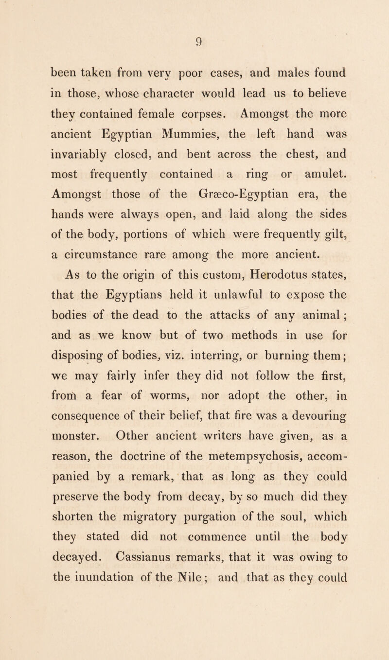 been taken from very poor cases, and males found in those, whose character would lead us to believe they contained female corpses. Amongst the more ancient Egyptian Mummies, the left hand was invariably closed, and bent across the chest, and most frequently contained a ring or amulet. Amongst those of the Graeco-Egyptian era, the hands were always open, and laid along the sides of the body, portions of which were frequently gilt, a circumstance rare among the more ancient. As to the origin of this custom, Herodotus states, that the Egyptians held it unlawful to expose the bodies of the dead to the attacks of any animal; and as we know but of two methods in use for disposing of bodies, viz. interring, or burning them; we may fairly infer they did not follow the first, from a fear of worms, nor adopt the other, in consequence of their belief, that fire was a devouring monster. Other ancient writers have given, as a reason, the doctrine of the metempsychosis, accom¬ panied by a remark, that as long as they could preserve the body from decay, by so much did they shorten the migratory purgation of the soul, which they stated did not commence until the body decayed. Cassianus remarks, that it was owing to the inundation of the Nile; and that as they could