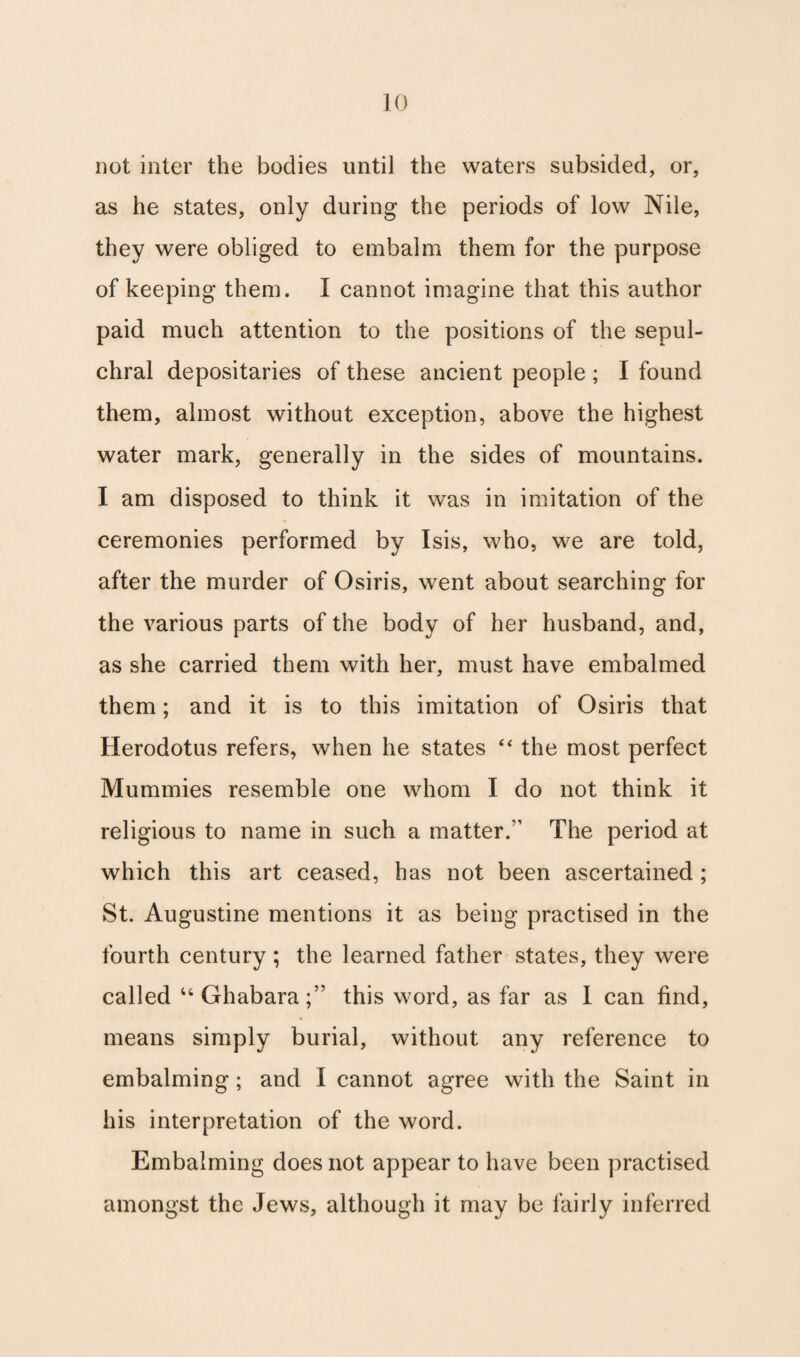 not inter the bodies until the waters subsided, or, as he states, only during the periods of low Nile, they were obliged to embalm them for the purpose of keeping them. I cannot imagine that this author paid much attention to the positions of the sepul¬ chral depositaries of these ancient people ; I found them, almost without exception, above the highest water mark, generally in the sides of mountains. I am disposed to think it was in imitation of the ceremonies performed by Isis, who, we are told, after the murder of Osiris, went about searching for the various parts of the body of her husband, and, as she carried them with her, must have embalmed them; and it is to this imitation of Osiris that Herodotus refers, when he states “ the most perfect Mummies resemble one whom I do not think it religious to name in such a matter/’ The period at which this art ceased, has not been ascertained ; St. Augustine mentions it as being practised in the fourth century ; the learned father states, they were called “Ghabara;” this word, as far as I can find, means simply burial, without any reference to embalming; and I cannot agree with the Saint in his interpretation of the word. Embalming does not appear to have been practised amongst the Jews, although it may be fairly inferred