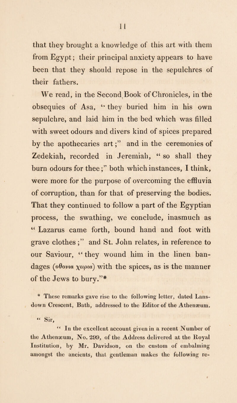 that they brought a knowledge of this art with them from Egypt; their principal anxiety appears to have been that they should repose in the sepulchres of their fathers. We read, in the SecondBook of Chronicles, in the obsequies of Asa, they buried him in his own sepulchre, and laid him in the bed which was filled with sweet odours and divers kind of spices prepared by the apothecaries artand in the ceremonies of Zedekiah, recorded in Jeremiah, “ so shall they burn odours for thee;” both which instances, I think, were more for the purpose of overcoming the effluvia of corruption, than for that of preserving the bodies. That they continued to follow a part of the Egyptian process, the swathing, we conclude, inasmuch as “ Lazarus came forth, bound hand and foot with grave clothes;” and St. John relates, in reference to our Saviour, 6< they wound him in the linen ban¬ dages (oQovia \Hfna) with the spices, as is the manner of the Jews to bury.”* * These remarks gave rise to the following letter, dated Lans- down Crescent, Bath, addressed to the Editor of the Athenaeum. “ Sir, “ In the excellent account given in a recent Number of the Athenaeum, No. 299, of the Address delivered at the Boyal Institution, by Mr. Davidson, on the custom of embalming amongst the ancients, that gentleman makes the following re-