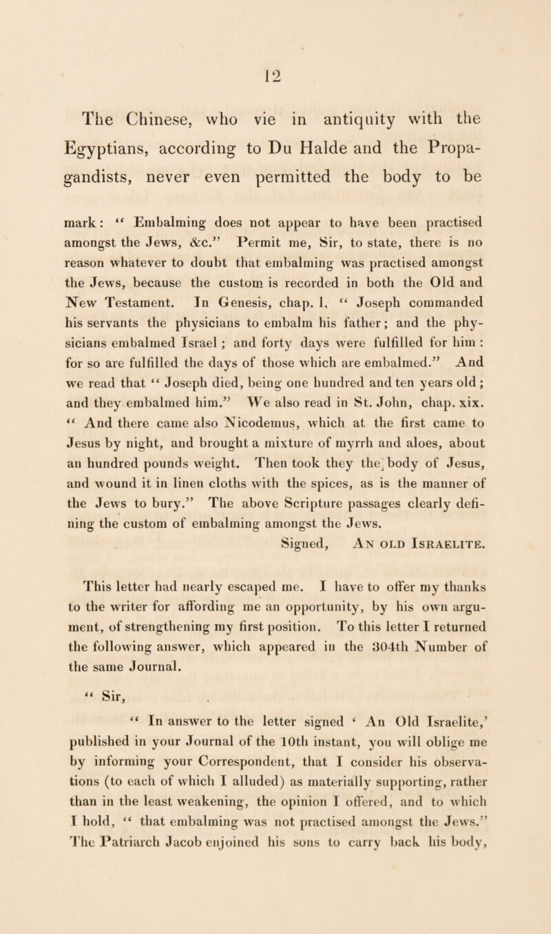 The Chinese, who vie in antiquity with the Egyptians, according to Du Halde and the Propa¬ gandists, never even permitted the body to be mark: “ Embalming does not appear to have been practised amongst the Jews, &c.” Permit me, Sir, to state, there is no reason whatever to doubt that embalming was practised amongst the Jews, because the custom is recorded in both the Old and New Testament. In Genesis, chap. 1, “ Joseph commanded his servants the physicians to embalm his father; and the phy¬ sicians embalmed Israel ; and forty days were fulfilled for him : for so are fulfilled the days of those which are embalmed.” And we read that “ Joseph died, being one hundred and ten years old; and they embalmed him.” We also read in St. John, chap. xix. “ And there came also Nicodemus, which at the first came to Jesus by night, and brought a mixture of myrrh and aloes, about an hundred pounds weight. Then took they the^ body of Jesus, and wound it in linen cloths with the spices, as is the manner of the Jews to bury.” The above Scripture passages clearly defi¬ ning the custom of embalming amongst the Jews. Signed, An old Israelite. This letter had nearly escaped me. I have to offer my thanks to the writer for affording me an opportunity, by his own argu¬ ment, of strengthening my first position. To this letter I returned the following answer, which appeared in the 304th Number of the same Journal. “ Sir, “ In answer to the letter signed ‘ An Old Israelite/ published in your Journal of the 10th instant, you will oblige me by informing your Correspondent, that I consider his observa¬ tions (to each of which I alluded) as materially supporting, rather than in the least weakening, the opinion I offered, and to which I hold, “ that embalming was not practised amongst the Jews.” The Patriarch Jacob enjoined his sons to carry back his body,
