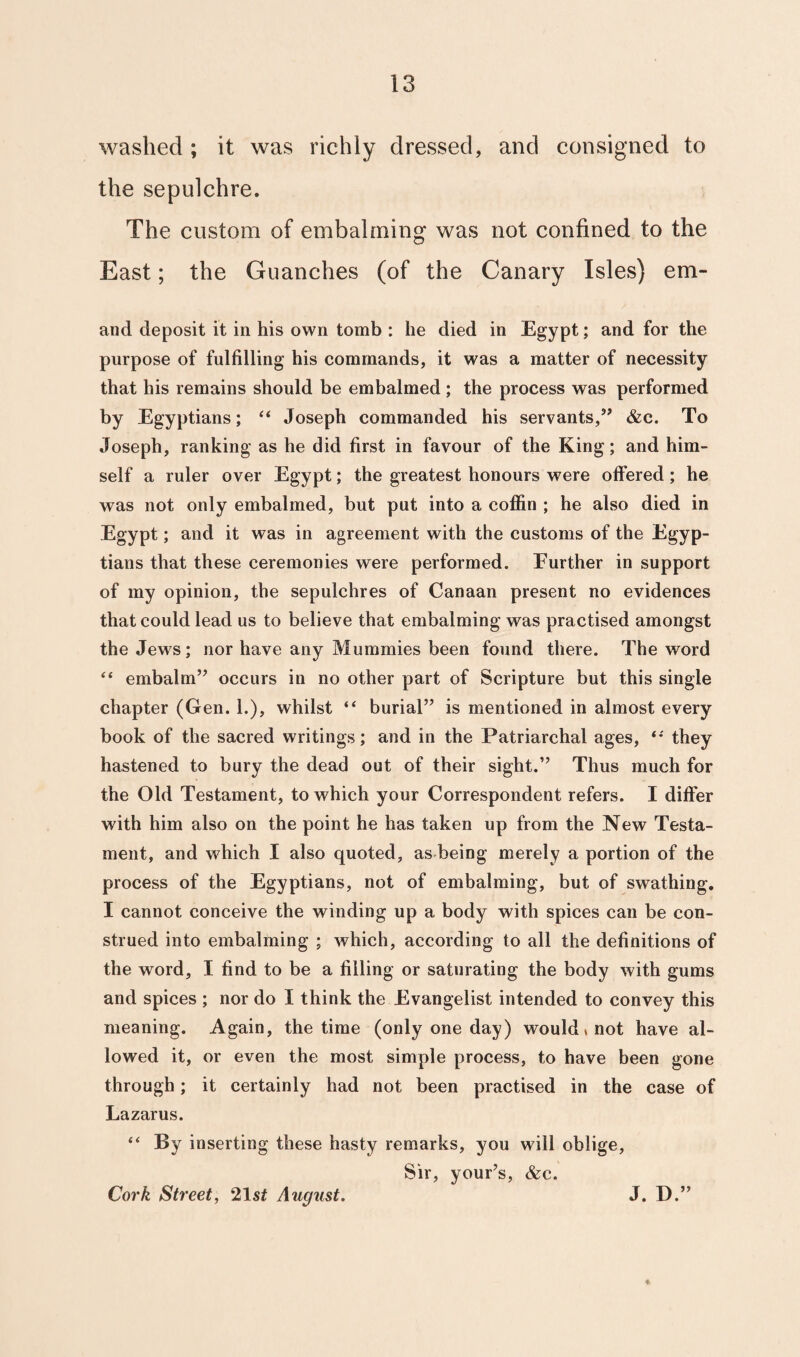 washed ; it was richly dressed, and consigned to the sepulchre. The custom of embalming was not confined to the East; the Guanches (of the Canary Isles) em- and deposit it in his own tomb : he died in Egypt; and for the purpose of fulfilling his commands, it was a matter of necessity that his remains should be embalmed ; the process was performed by Egyptians; “ Joseph commanded his servants,” &c. To Joseph, ranking as he did first in favour of the King; and him¬ self a ruler over Egypt; the greatest honours were offered; he was not only embalmed, but put into a coffin ; he also died in Egypt; and it was in agreement with the customs of the Egyp¬ tians that these ceremonies were performed. Further in support of my opinion, the sepulchres of Canaan present no evidences that could lead us to believe that embalming was practised amongst the Jews; nor have any Mummies been found there. The word “ embalm” occurs in no other part of Scripture but this single chapter (Gen. 1.), whilst “ burial” is mentioned in almost every book of the sacred writings; and in the Patriarchal ages, “ they hastened to bury the dead out of their sight.” Thus much for the Old Testament, to which your Correspondent refers. I differ with him also on the point he has taken up from the New Testa¬ ment, and which I also quoted, as being merely a portion of the process of the Egyptians, not of embalming, but of swathing. I cannot conceive the winding up a body with spices can be con¬ strued into embalming ; which, according to all the definitions of the word, I find to be a filling or saturating the body with gums and spices ; nor do I think the Evangelist intended to convey this meaning. Again, the time (only one day) would* not have al¬ lowed it, or even the most simple process, to have been gone through; it certainly had not been practised in the case of Lazarus. “ By inserting these hasty remarks, you will oblige, Sir, your’s, &c. Cork Street, 21s£ August. J. D.”