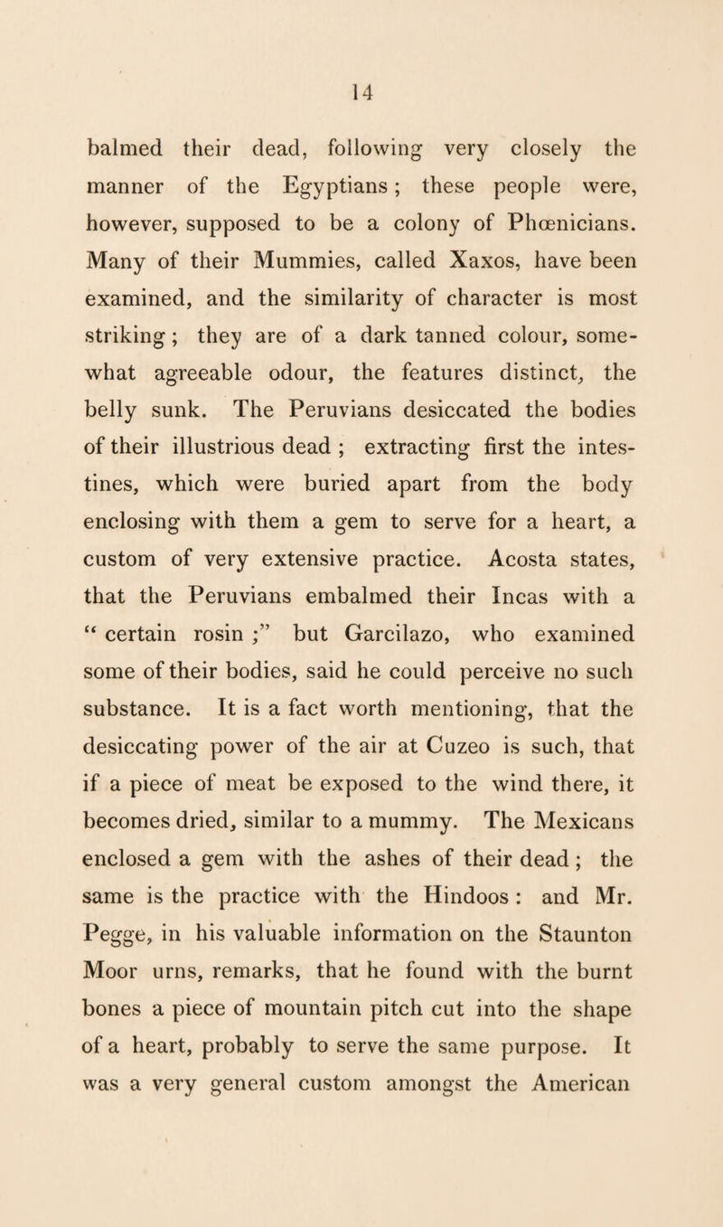 balmed their dead, following very closely the manner of the Egyptians; these people were, however, supposed to be a colony of Phoenicians. Many of their Mummies, called Xaxos, have been examined, and the similarity of character is most striking; they are of a dark tanned colour, some¬ what agreeable odour, the features distinct, the belly sunk. The Peruvians desiccated the bodies of their illustrious dead ; extracting first the intes¬ tines, which were buried apart from the body enclosing with them a gem to serve for a heart, a custom of very extensive practice. Acosta states, that the Peruvians embalmed their Incas with a “ certain rosin but Garcilazo, who examined some of their bodies, said he could perceive no such substance. It is a fact worth mentioning, that the desiccating power of the air at Cuzeo is such, that if a piece of meat be exposed to the wind there, it becomes dried, similar to a mummy. The Mexicans enclosed a gem with the ashes of their dead; the same is the practice with the Hindoos : and Mr. Pegge, in his valuable information on the Staunton Moor urns, remarks, that he found with the burnt bones a piece of mountain pitch cut into the shape of a heart, probably to serve the same purpose. It was a very general custom amongst the American