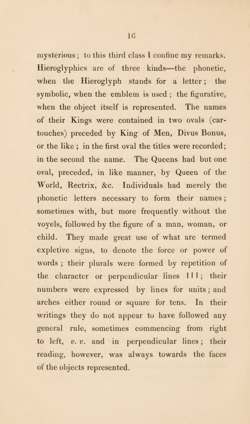 \c> mysterious ; to this third class I confine my remarks. Hieroglyphics are of three kinds—the phonetic, when the Hieroglyph stands for a letter; the symbolic, when the emblem is used ; the figurative, when the object itself is represented. The names of their Kings were contained in two ovals (car- touches) preceded by King of Men, Divus Bonus, or the like ; in the first oval the titles were recorded; in the second the name. The Queens had but one oval, preceded, in like manner, by Queen of the World, Rectrix, &c. Individuals had merely the phonetic letters necessary to form their names; sometimes with, but more frequently without the voyels, followed by the figure of a man, woman, or child. They made great use of what are termed expletive signs, to denote the force or power of words ; their plurals were formed by repetition of the character or perpendicular lines III; their numbers were expressed by lines for units ; and arches either round or square for tens. In their writings they do not appear to have followed any general rule, sometimes commencing from right to left, v. v. and in perpendicular lines; their reading, however, was always towards the faces of the objects represented.