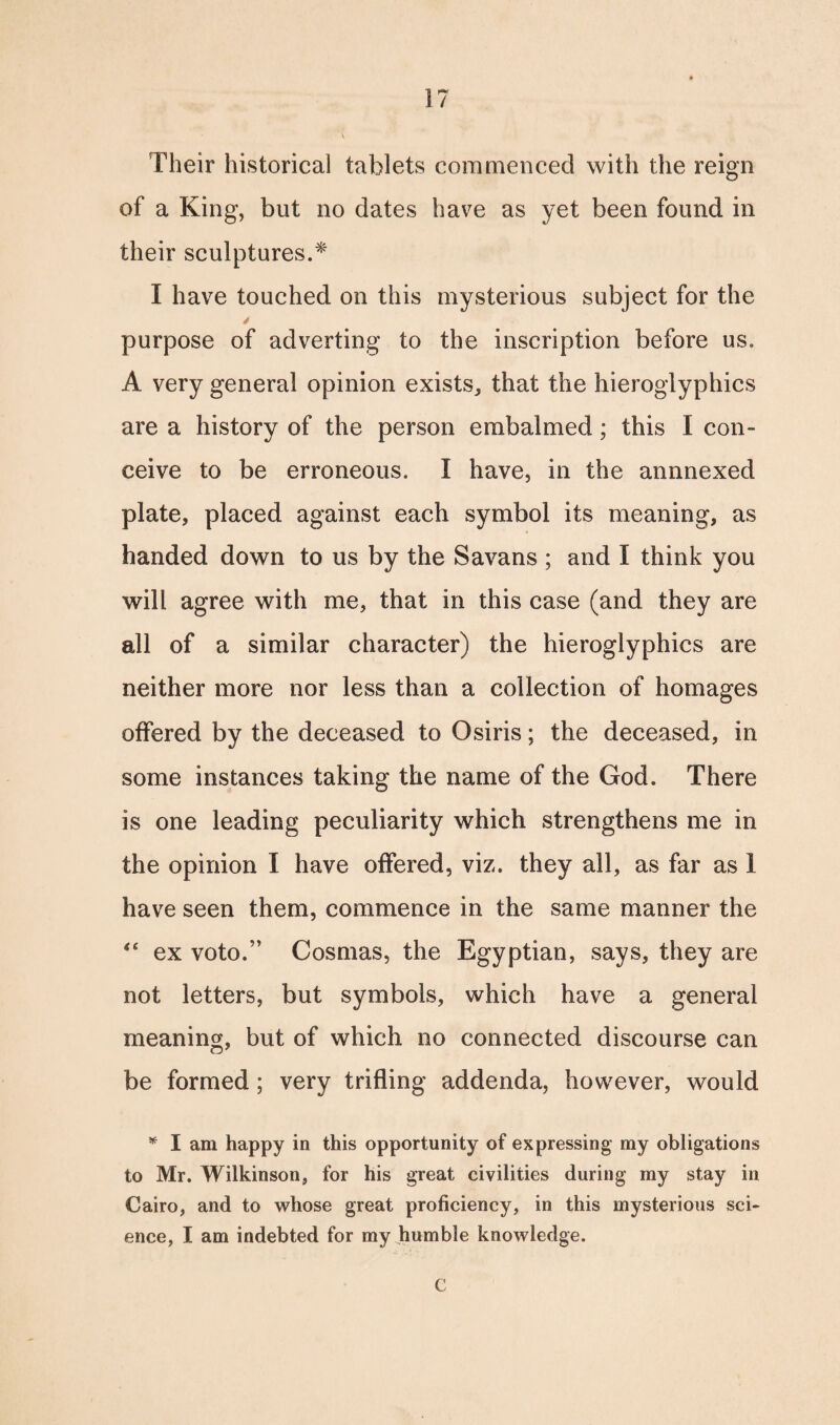\ Their historical tablets commenced with the reign of a King, but no dates have as yet been found in their sculptures.* I have touched on this mysterious subject for the purpose of adverting to the inscription before us. A very general opinion exists, that the hieroglyphics are a history of the person embalmed; this I con¬ ceive to be erroneous. I have, in the annnexed plate, placed against each symbol its meaning, as handed down to us by the Savans ; and I think you will agree with me, that in this case (and they are all of a similar character) the hieroglyphics are neither more nor less than a collection of homages offered by the deceased to Osiris; the deceased, in some instances taking the name of the God. There is one leading peculiarity which strengthens me in the opinion I have offered, viz. they all, as far as 1 have seen them, commence in the same manner the “ ex voto.” Cosmas, the Egyptian, says, they are not letters, but symbols, which have a general meaning, but of which no connected discourse can be formed; very trifling addenda, however, would * I am happy in this opportunity of expressing my obligations to Mr. Wilkinson, for his great civilities during my stay in Cairo, and to whose great proficiency, in this mysterious sci¬ ence, I am indebted for my humble knowledge. C