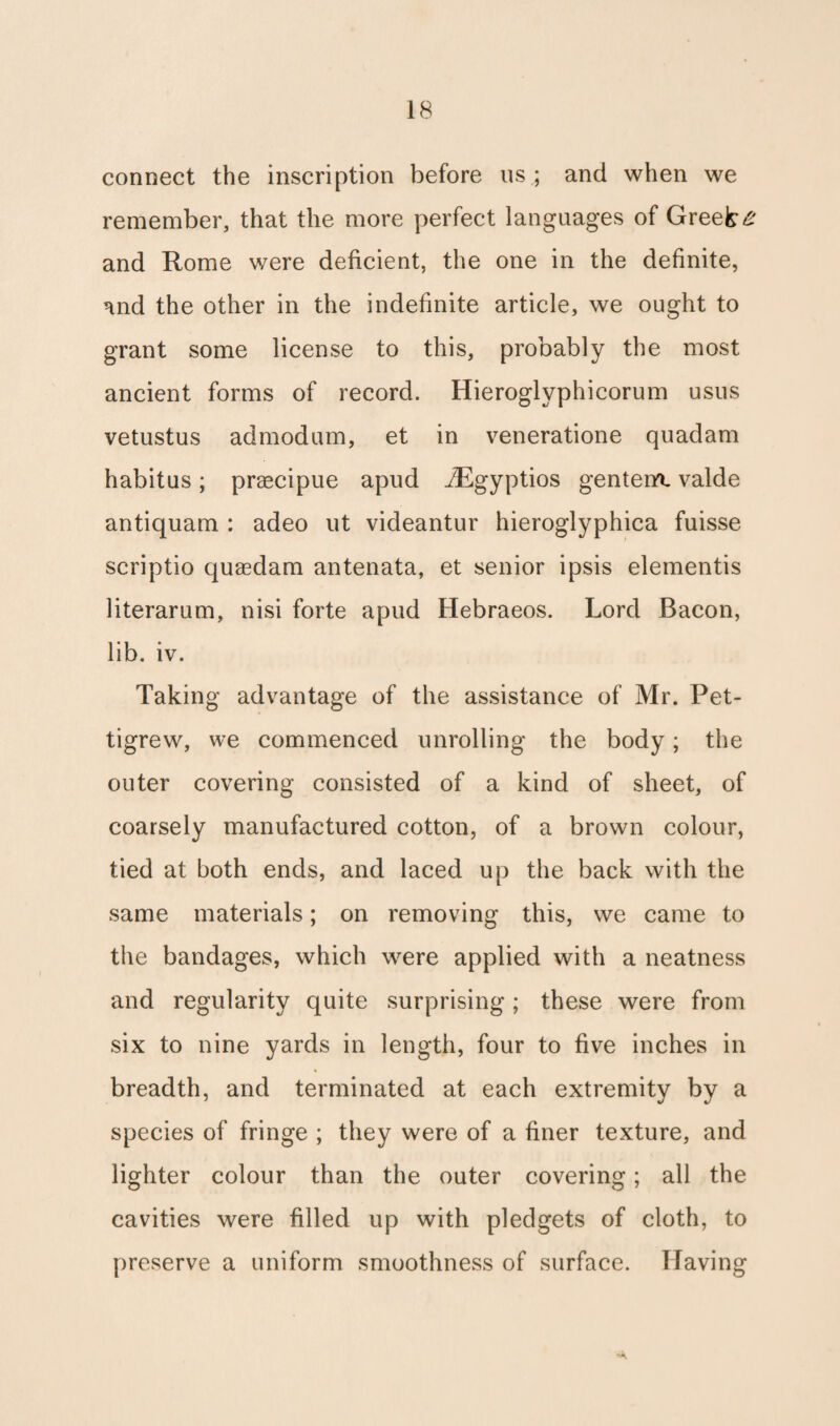 connect the inscription before us ; and when we remember, that the more perfect languages of Greets and Rome were deficient, the one in the definite, and the other in the indefinite article, we ought to grant some license to this, probably the most ancient forms of record. Hieroglyphicorum usus vetustus admodum, et in veneratione quadam habitus; praecipue apud iEgyptios gentem. valde antiquam : adeo ut videantur hieroglyphica fuisse scriptio quaedam antenata, et senior ipsis elementis literarum, nisi forte apud Hebraeos. Lord Bacon, lib. iv. Taking advantage of the assistance of Mr. Pet¬ tigrew, we commenced unrolling the body; the outer covering consisted of a kind of sheet, of coarsely manufactured cotton, of a brown colour, tied at both ends, and laced up the back with the same materials; on removing this, we came to the bandages, which were applied with a neatness and regularity quite surprising; these were from six to nine yards in length, four to five inches in breadth, and terminated at each extremity by a species of fringe ; they were of a finer texture, and lighter colour than the outer covering; all the cavities were filled up with pledgets of cloth, to preserve a uniform smoothness of surface. Having