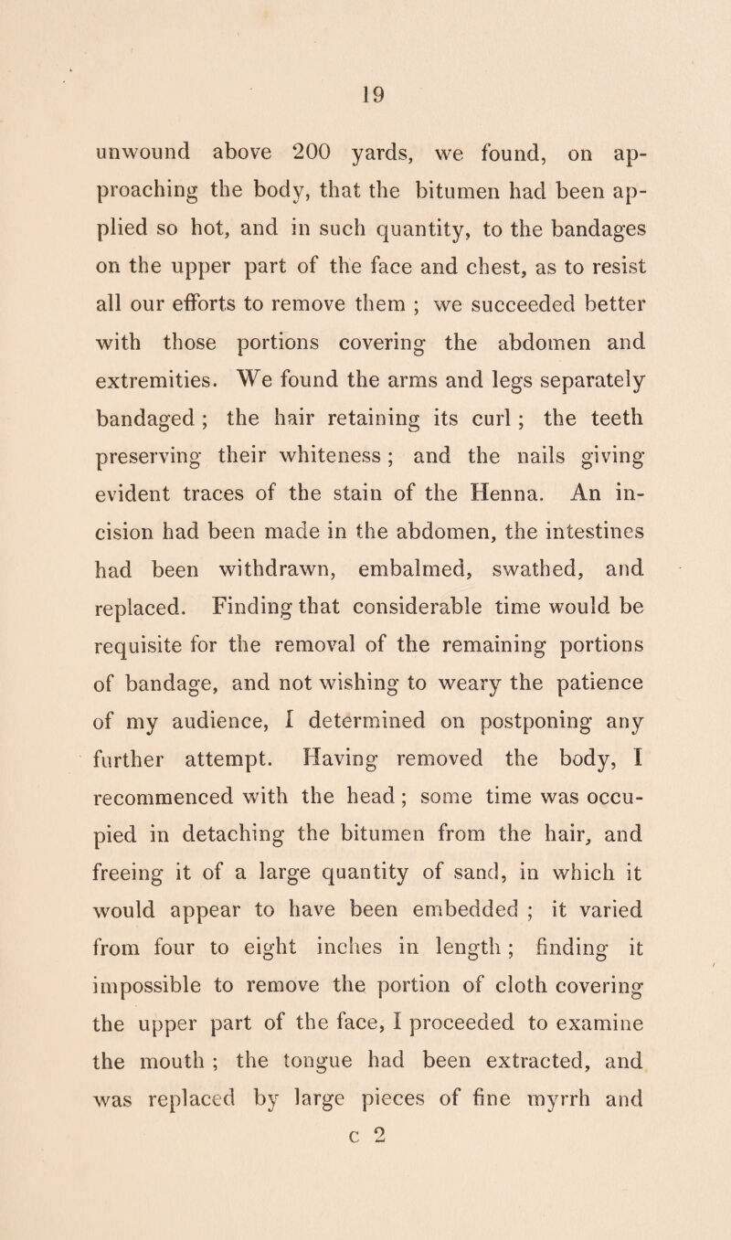 unwound above 200 yards, we found, on ap¬ proaching the body, that the bitumen had been ap¬ plied so hot, and in such quantity, to the bandages on the upper part of the face and chest, as to resist all our efforts to remove them ; we succeeded better with those portions covering the abdomen and extremities. We found the arms and legs separately bandaged ; the hair retaining its curl; the teeth preserving their whiteness; and the nails giving evident traces of the stain of the Henna. An in¬ cision had been made in the abdomen, the intestines had been withdrawn, embalmed, swathed, and replaced. Finding that considerable time would, be requisite for the removal of the remaining portions of bandage, and not wishing to weary the patience of my audience, I determined on postponing any further attempt. Having removed the body, I recommenced with the head ; some time was occu¬ pied in detaching the bitumen from the hair, and freeing it of a large quantity of sand, in which it would appear to have been embedded ; it varied from four to eight inches in length; finding it impossible to remove the portion of cloth covering the upper part of the face, I proceeded to examine the mouth ; the tongue had been extracted, and was replaced by large pieces of fine myrrh and c 2
