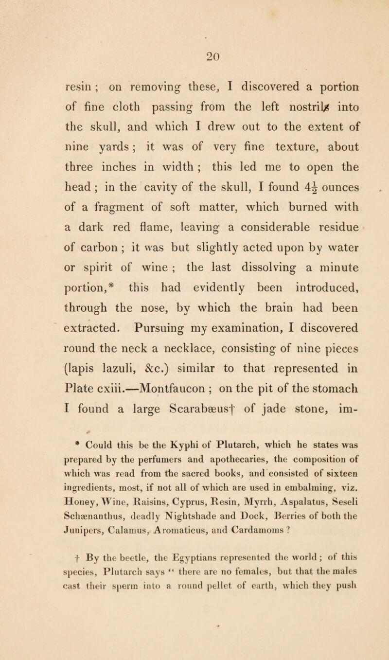 resin ; on removing these, I discovered a portion of fine cloth passing from the left nostril^ into the skull, and which I drew out to the extent of nine yards; it was of very fine texture, about three inches in width ; this led me to open the head ; in the cavity of the skull, I found \\ ounces of a fragment of soft matter, which burned with a dark red flame, leaving a considerable residue of carbon ; it was but slightly acted upon by water or spirit of wine ; the last dissolving a minute portion,* this had evidently been introduced, through the nose, by which the brain had been extracted. Pursuing my examination, I discovered round the neck a necklace, consisting of nine pieces (lapis lazuli, &c.) similar to that represented in Plate cxiii.—Montfaucon ; on the pit of the stomach I found a large Scarabseus')' of jade stone, im- * Could this be the Kyphi of Plutarch, which he states was prepared by the perfumers and apothecaries, the composition of which was read from the sacred books, and consisted of sixteen ingredients, most, if not all of which are used in embalming, viz. Honey, Wine, Raisins, Cyprus, Resin, Myrrh, Aspalatus, Seseli Schaenanthus, deadly Nightshade and Dock, Berries of both the Junipers, Calamus, Aromaticus, and Cardamoms? f By the beetle, the Egyptians represented the world; of this species, Plutarch says “ there are no females, but that the males cast their sperm into a round pellet of earth, which they push