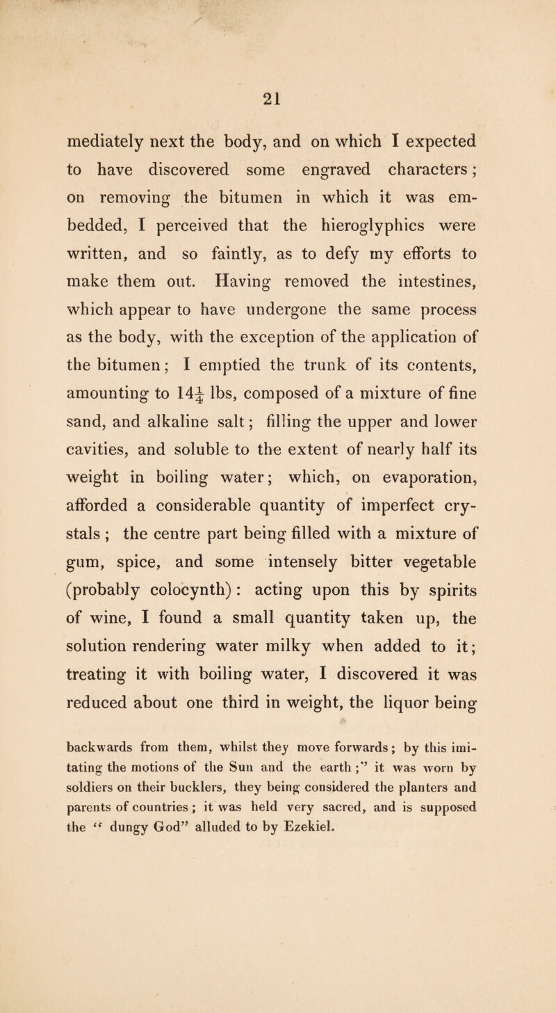 mediately next the body, and on which I expected to have discovered some engraved characters; on removing the bitumen in which it was em¬ bedded, I perceived that the hieroglyphics were written, and so faintly, as to defy my efforts to make them out. Having removed the intestines, which appear to have undergone the same process as the body, with the exception of the application of the bitumen; I emptied the trunk of its contents, amounting to 14 J lbs, composed of a mixture of fine sand, and alkaline salt; filling the upper and lower cavities, and soluble to the extent of nearly half its weight in boiling water; which, on evaporation, afforded a considerable quantity of imperfect cry¬ stals ; the centre part being filled with a mixture of gum, spice, and some intensely bitter vegetable (probably colocynth) : acting upon this by spirits of wine, I found a small quantity taken up, the solution rendering water milky when added to it; treating it with boiling water, I discovered it was reduced about one third in weight, the liquor being backwards from them, whilst they move forwards; by this imi¬ tating the motions of the Sun and the earth it was worn by soldiers on their bucklers, they being considered the planters and parents of countries; it was held very sacred, and is supposed the u dungy God” alluded to by Ezekiel.