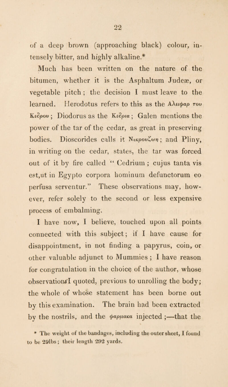 of a deep brown (approaching black) colour, in¬ tensely bitter, and highly alkaline.* Much has been written on the nature of the bitumen, whether it is the Asphaltum Judeae, or vegetable pitch ; the decision I must leave to the learned. Herodotus refers to this as the AXe^ap tov KtSpov ; Diodorus as the KeBpia ; Galen mentions the power of the tar of the cedar, as great in preserving bodies. Dioscorides calls it NtKpovZwri; and Pliny, in writing on the cedar, states, the tar was forced out of it by fire called “ Cedrium ; cujus tanta vis est,ut in Egypto corpora hominum defunctorum eo perfusa serventur.” These observations may, how¬ ever, refer solely to the second or less expensive process of embalming. I have now, I believe, touched upon all points connected with this subject; if I have cause for disappointment, in not finding a papyrus, coin, or other valuable adjunct to Mummies ; I have reason for congratulation in the choice of the author, whose observational quoted, previous to unrolling the body; the whole of whose statement has been borne out by this examination. The brain had been extracted by the nostrils, and the (pappaKa injected ;—that the * The weight of the bandages, including the outer sheet, I found to be 29lbs; their length 292 yards.