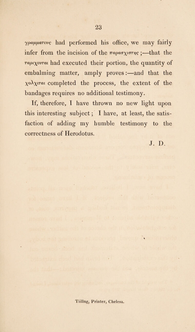 ypafiiiciTEVQ had performed his office, we may fairly infer from the incision of the jrapaax^rrjg •—that the TapixtvTcu had executed their portion, the quantity of embalming matter, amply provesand that the Xo\xLTaL completed the process, the extent of the bandages requires no additional testimony. If, therefore, I have thrown no new light upon this interesting subject; I have, at least, the satis¬ faction of adding my humble testimony to the correctness of Herodotus. J. D. Tilling, Printer, Clielesa.