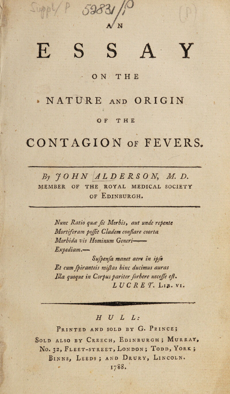 ESSAY • ON THE ► NATURE and ORIGIN i OF THE CONTAGION of FEVERS. * * By JOHN JLDERSON, M. D. ** fc-r- MEMBER OF THE ROYAL MEDICAL SOCIETY f of Edinburgh, . . ' . ; , ' 1 Nunc Ratio qua Jit Morlis, aut unde repents Mortiferam pojjlt Cladem conjlare coorta Morbida vis Hominum Generi—•— Expediam— Sufpenfa manet acre in ipjb Et cum fpiranteis mijlas bine ducimus auras ilia quoque in Corpus par iter for here necejfe ef. LUC RET. L13. vi. HULL: Printed and sold by G. Prince; Sold also by Creech, Edinburgh; Murray, No. 32, Fleet-street, London; Todd, York; Binns, Leeds; and Drury, Lincoln. * 1788.