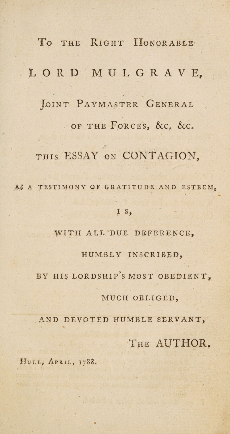 To the Right Honorable LORD MULGRAVE, vs. - , s * Joint Paymaster General of the Forces, &c, &c* this ESSAY on CONTAGION, A$ A TESTIMONY OF GRATITUDE AND ESTEEM, I S, WITH ALL DUE DEFERENCE, HUMBLY INSCRIBED, , t BY HIS LORDSHIP’S MOST OBEDIENT, MUCH OBLIGED, % \ . ' ( ~ AND DEVOTED HUMBLE SERVANT, The AUTHOR. A 1 ' •* Hull, April, 1788. r