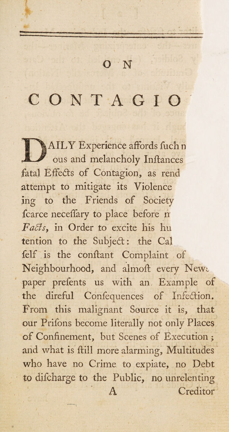 O N W.J—■ ■».. T L C O N T A G I O DAILY Experience affords fuch n ous and melancholy Inflances fatal Effeds of Contagion, as rend attempt to mitigate its Violence ing to the Friends of Society fcarce neceffary to place before u Faffs, in Order to excite his hu tention to the Subjed; the Cal felf is the conftant Complaint of Neighbourhood, and almoft every Newt paper prefents us with an Example of the direful Confequences of Infedion, From this malignant Source it is, that our Prifons become literally not only Places of Confinement, but Scenes of Execution ; and what is ftill more alarming. Multitudes who have no Crime to expiate, no Debt to difcharge to the Public, no unrelenting A Creditor T