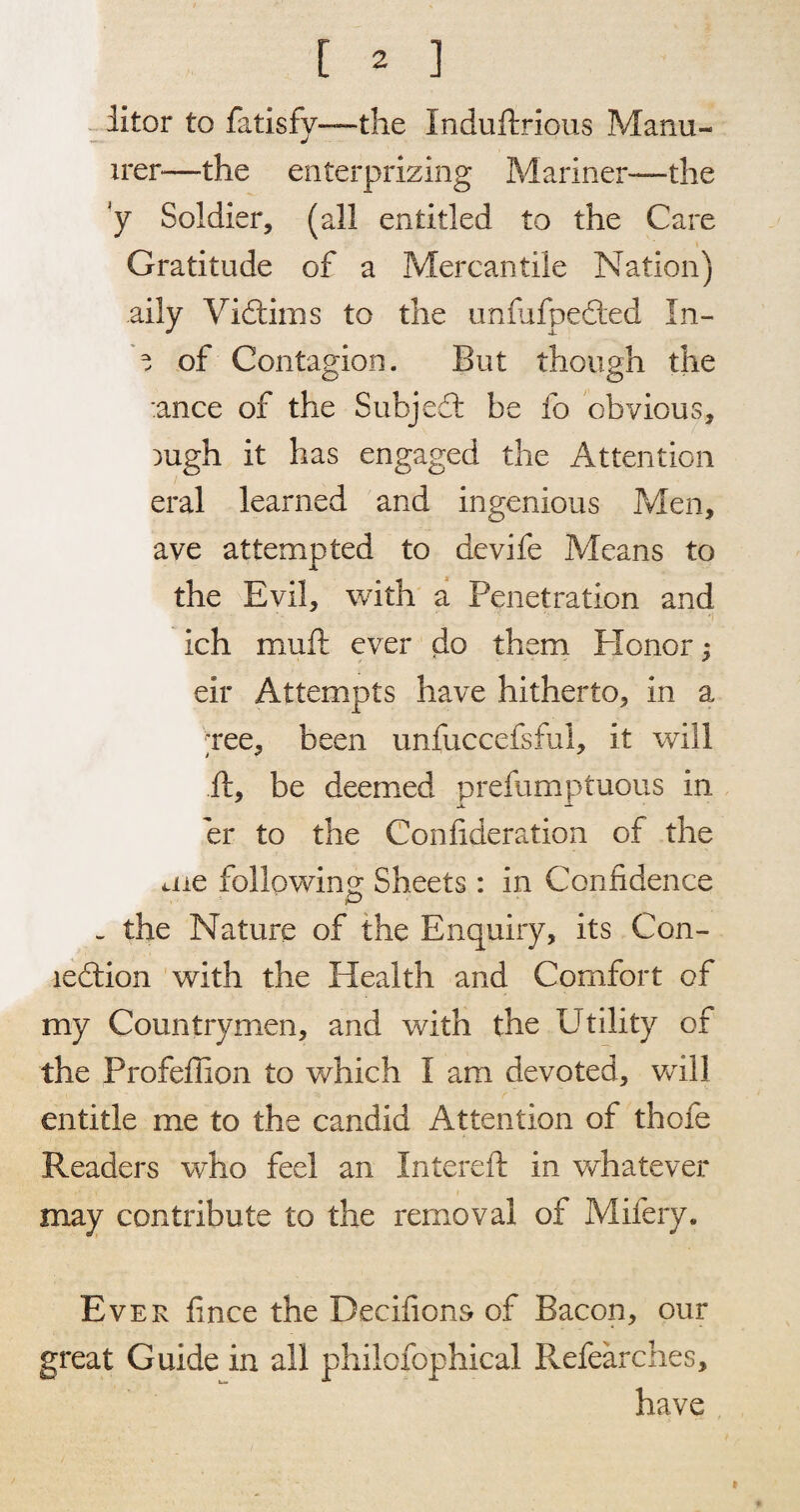 liter to fatisfy—the Induftrious Manu- irer—the enterprizing Mariner—the y Soldier, (all entitled to the Care Gratitude of a Mercantile Nation) aily Victims to the unfufpedted In- ^ of Contagion. But though the :ance of the Subjedt be fo obvious, )ugh it has engaged the Attention eral learned and ingenious Men, ave attempted to devife Means to the Evil, with a Penetration and ich muft ever do them Plonor; eir Attempts have hitherto, in a ;ree, been unfuccefsful, it will ft, be deemed prefumptuous in er to the Confideration of the me following: Sheets : in Confidence - the Nature of the Enquiry, its Con- ledtion with the Health and Comfort of my Countrymen, and with the Utility of the Profeflion to which I am devoted, will entitle me to the candid Attention of thofe Readers who feel an Intereft in whatever may contribute to the removal of Mifery. Ever f nee the Decifions of Bacon, our great Guide in all philofophical Refearches, have