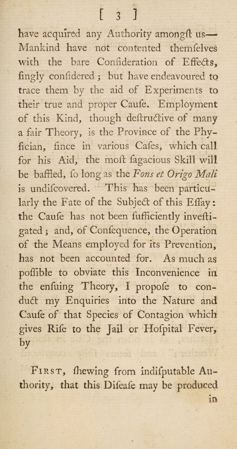 I ! 3 ] have acquired any Authority amongft us—- Mankind have not contented themfelves with the bare Connderation of Effects, fingly coniidered ; but have endeavoured to trace them by the aid of Experiments to their true and proper Caufe. Employment of this Kind, though deflruclive of many a fair Theory, is the Province of the Phy- fician, fmce in various Cafes, which call for his Aid, the moft fagacious Skill will be baffled, fo long as the Fans et Origo Mali is undifcovered. This has been particu¬ larly the Fate of the Subject of this Effay: the Caufe has not been fufficiently invefti- gated ; and, of Confequence, the Operation of the Means employed for its Prevention, has not been accounted for. As much as poffible to obviate this Inconvenience in the enfuing Theory, I propofe to con- dud: my Enquiries into the Nature and Caufe of that Species of Contagion which gives Rife to the Jail or Hofpital Fever, by i First, {hewing from indifputable Au¬ thority, that this Difeafe may be produced in