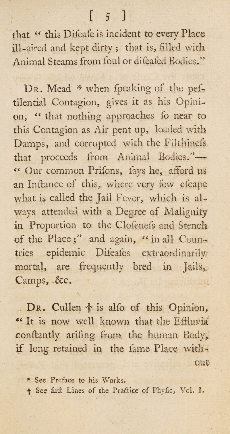 i I \ N that “ this Difeafe is incident to every Place ill-aired and kept dirty ; that is, filled with Animal Steams from foul or diieafed Bodies,” Dr. Mead * when fpeaking of the pes¬ tilential Contagion, gives it as his Opini¬ on, “ that nothing approaches fo near to this Contagion as Air pent up, loaded with Damps, and corrupted with the Pilthinefs that proceeds from Animal Bodies.”— Our common Prifons, fays he, afford us an In fiance of this, where very few efcape what is called the Jail Fever, which is al¬ ways attended with a Degree of Malignity in Proportion to the Clofenefs and Stench of the Placeand again, “ in all Coun¬ tries epidemic Difeafes extraordinarily mortal, are frequently bred in Jails,. Camps, .&c. Dr. Cullen is alfo of this Opinion, sc It is now well known that the Effluvia conftantly arifing from the human Body, if long retained in the fame Place with¬ out * See Preface to his Works, f See firft Lines of the Pra&lce of Phylic, Voi. I.