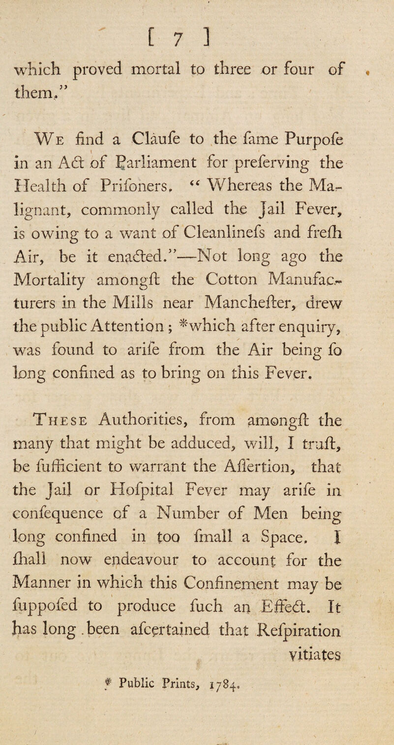 which proved mortal to three or four of * them,” We find a Claufe to the fame Purpofe in an A£t of Parliament for preferring the Health of Prisoners. Whereas the Ma¬ lignant, commonly called the Jail Fever, is owing to a want of Cleanlinefs and frefh Air, be it enadled.”—Hot long ago the Mortality among ft the Cotton Manufac¬ turers in the Mills near Manchefter, drew the public Attention ; *which after enquiry, was found to arife from the Air being fo long confined as to bring on this Fever. These Authorities, from amongft the many that might be adduced, will, I trail, be fufficient to warrant the Affertion, that the jail or Hofpital Fever may arife in confequence of a Number of Men being long confined in too finail a Space. I fhall now endeavour to account for the Manner in which this Confinement may be i fuppofed to produce fuch arj Effed. It has long . been afcprtained that Refpiration vitiates f Public Prints, 1784.