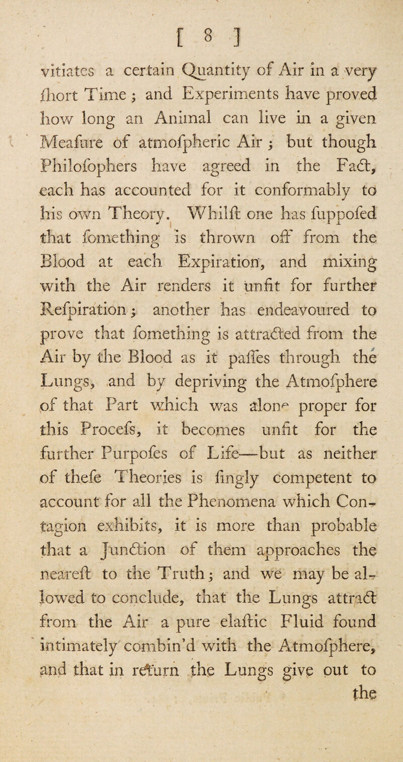 vitiates a certain Quantity of Air in a very iliort Time; and Experiments have proved how long an Animal can live in a given Meafure of atmofpheric Air ; but though Phiiofophers have agreed in the Fa6t, each has accounted for it conformably to j his own Theory. Whilft one has fuppofed that fomething is thrown off from the Blood at each Expiration, and mixing with the Air renders it unfit for further Refpiration; another has endeavoured to prove that fomething is attracted from the Air by the Blood as it paffes through the Lungs, and by depriving the Atmofphere of that Part which was alonx' proper for this Procefs, it becomes unfit for the further Purpofes of Life—but as neither of thefe Theories is fmgly competent to account for all the Phenomena which Con¬ tagion exhibits, it is more than probable that a junddon of them approaches the neareft to the Truth; and we may be al¬ lowed to conclude, that the Lungs attrad: from the Air a pure elaftic Fluid found intimately combin’d with the Atmofphere, arid that in return the Lungs give out to the