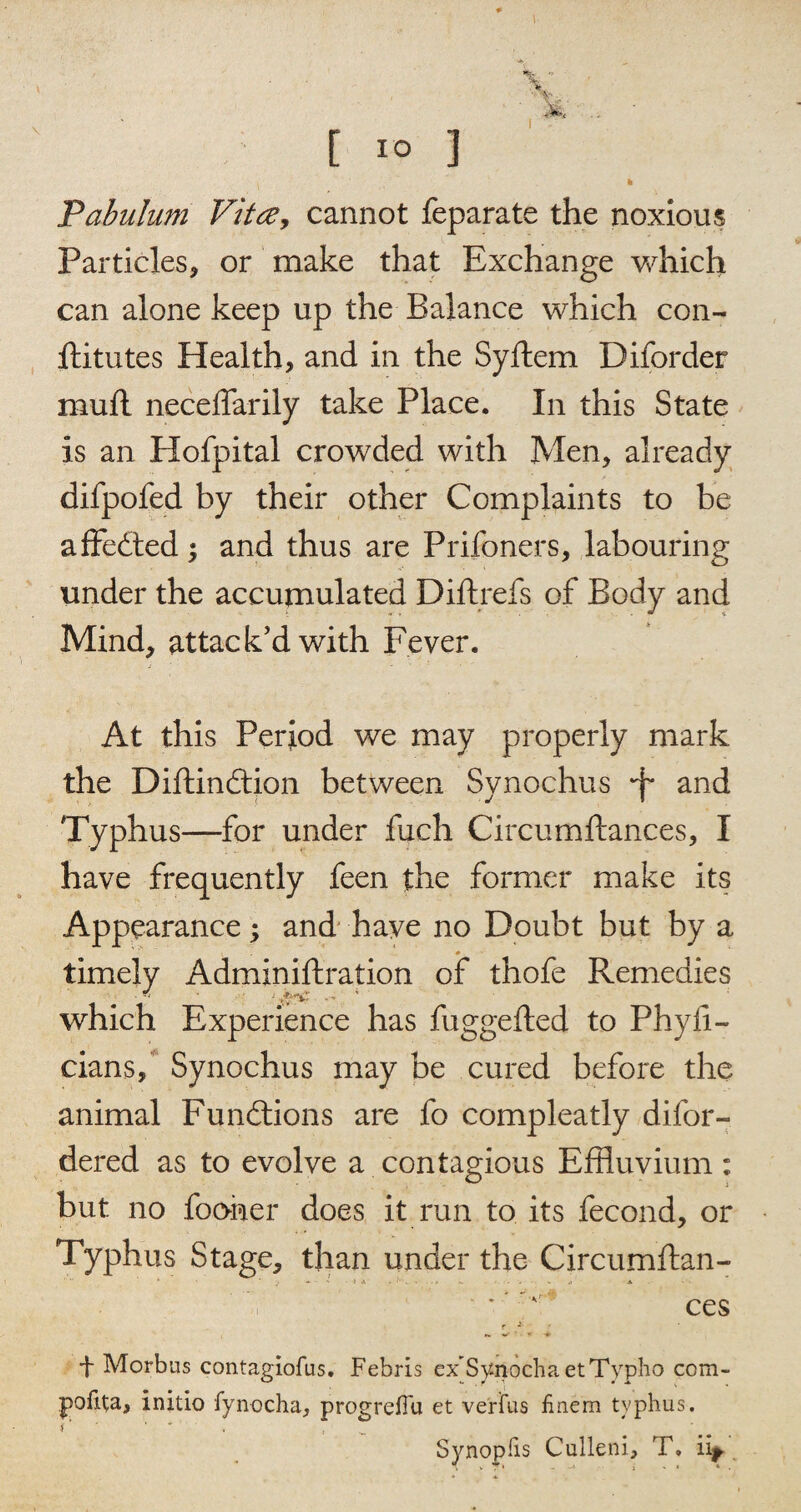 .Pabulum Vitce, cannot feparate the noxious Particles, or make that Exchange which can alone keep up the Balance which con¬ stitutes Health, and in the Syftem Diforder mull neceifarily take Place. In this State is an Hofpital crowded with Men, already difpofed by their other Complaints to be affedted; and thus are Prifoners, labouring under the accumulated Diftrefs of Body and Mind, attack'd with Fever. At this Period we may properly mark the Diftindtion between Synochus -f* and Typhus—for under fuch Circumftances, I have frequently feen the former make its Appearance; and have no Doubt but by a timely Adminiftration of thofe Remedies which Experience has fuggefted to Phyfi- cians, Synochus may be cured before the animal Functions are fo compleatly difor- dered as to evolve a contagious Effluvium: but no foomer does it run to its fecond, or Typhus Stage, than under the Circumflan- - ■ ' > *■ . • . - . ^ • - » •> •* * v ces f * • + Morbus contagiofus. Febris ex’Sy nocha etTypho com- initio fynocha^ progreiTu et verius finem typhus. < ’ ■ ■ ' _ Synoplis Cuileni, T. ii^.