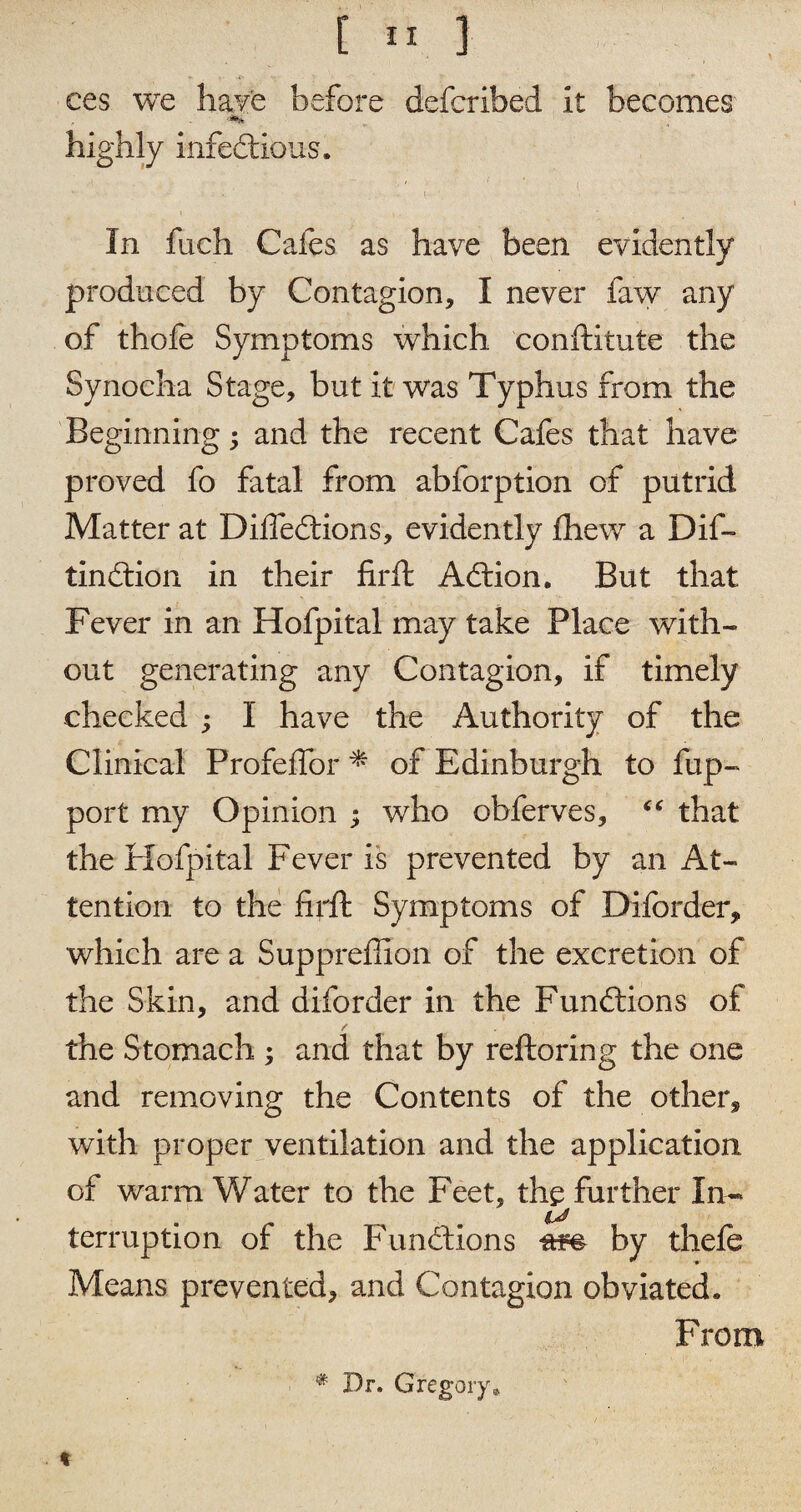 ces we have before defcribed It becomes' highly infectious. In fuch Cafes as have been evidently produced by Contagion, I never faw any of thofe Symptoms which conftitute the Synocha Stage, but it was Typhus from the Beginning; and the recent Cafes that have proved fo fatal from abforption of putrid Matter at Difiedtions, evidently fliew a Dif- tindtion in their firft Adtion. But that Fever in an Hofpital may take Place with¬ out generating any Contagion, if timely checked ; I have the Authority of the Clinical Profeffor * of Edinburgh to fup- port my Opinion ; who obferves, “ that the Hofpital Fever is prevented by an At¬ tention to the fir ft Symptoms of Diforder* which are a Suppreflion of the excretion of the Skin, and diforder in the Fundtions of the Stomach ; and that by reftoring the one and removing the Contents of the other* with proper ventilation and the application of warm V/ater to the Feet, the further In- terruption of the Fundtions ftm by thefe Means prevented, and Contagion obviated. From * Dr. Gregory* %