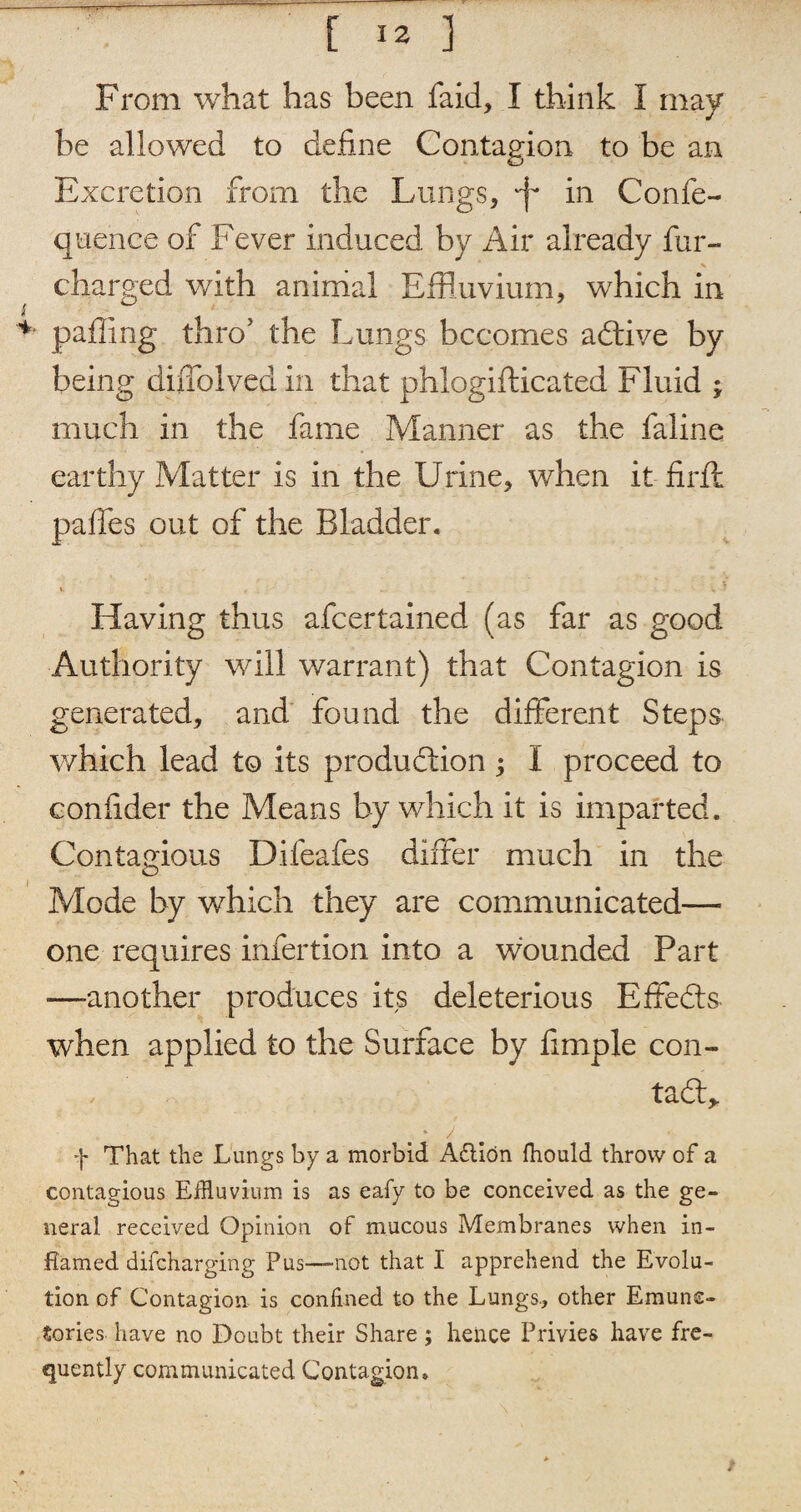 From what has been faid, I think I may be allowed to define Contagion to be an Excretion from the Lungs, Jf in Confe- quence of Fever induced by Air already fur- ^ charged with animal Effluvium, which in palling thro’ the Lungs becomes adtive by being diffolved in that phlogifticated Fluid ; much in the fame Manner as the faline earthy Matter is in the Urine, when it firlf paffes out of the Bladder. »• V \ f Having thus afeertained (as far as good Authority will warrant) that Contagion is generated, and found the different Steps which lead to its production ; I proceed to confider the Means by which it is imparted. Contagious Dileafes differ much in the Mode by which they are communicated— one requires infertion into a wounded Part ■—another produces its deleterious Effedts when applied to the Surface by fimple con- ta - / f That the Lungs by a morbid Aftion fhould throw of a contagious Effluvium is as eafy to be conceived as the ge¬ neral received Opinion of mucous Membranes when in¬ flamed difeharging Pus—-not that I apprehend the Evolu¬ tion of Contagion is confined to the Lungs., other Emune- Sories have no Doubt their Share; hence Privies have fre¬ quently communicated Contagion.