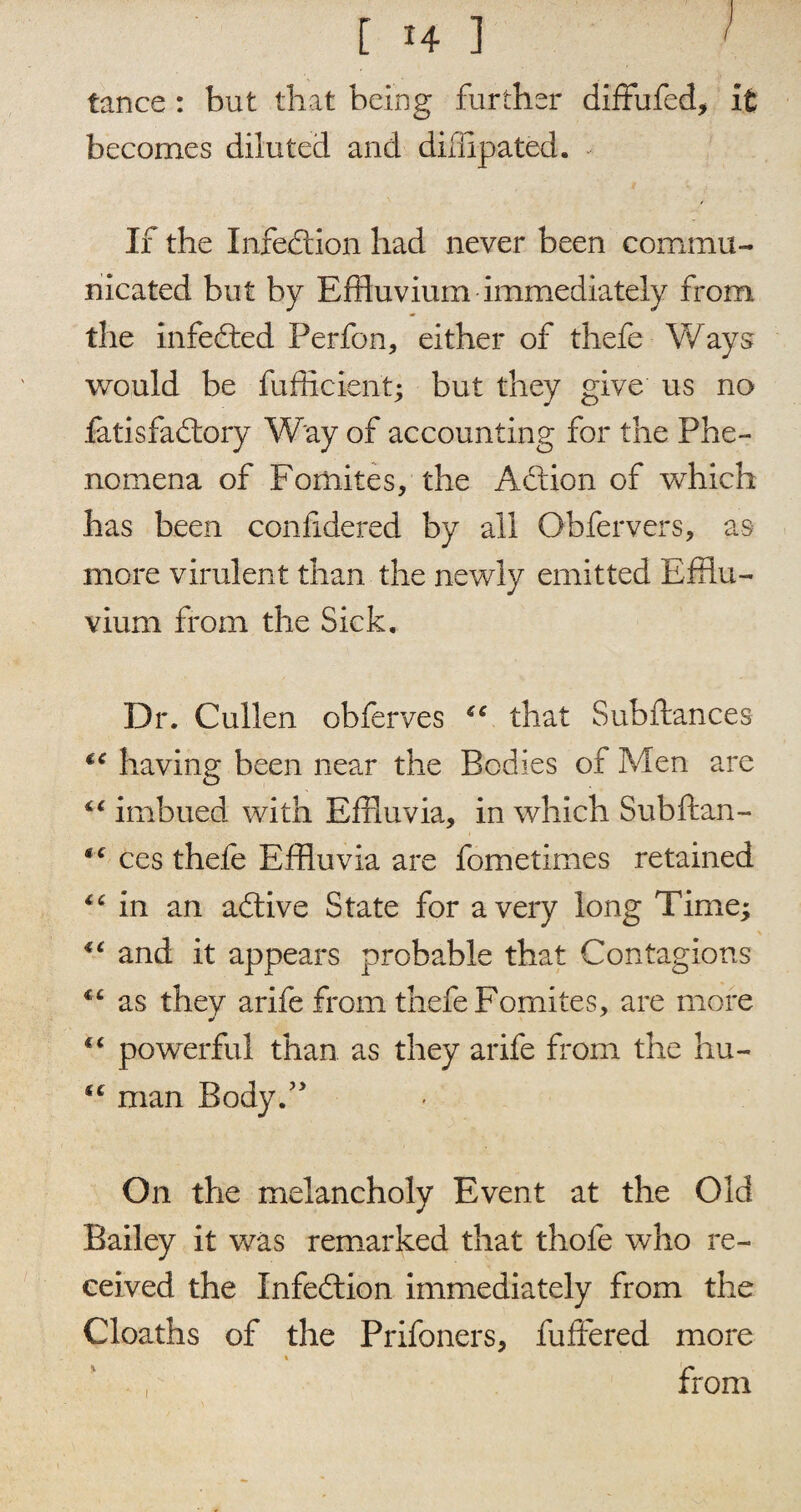 [ H ] ! tance : but that being further diffufed, it becomes diluted and difflpated. If the Infection had never been commu¬ nicated but by Effluvium immediately from the infedted Perfon, either of thefe Ways would be fufficient; but they give us no fatisfadtory Way of accounting for the Phe¬ nomena of Fomites, the Adtion of which has been confidered by all Obfervers, as more virulent than the newly emitted Efflu¬ vium from the Sick. Dr. Cullen obferves €C that Sub fiances having been near the Bodies of Men are “ imbued with Effluvia, in which Subflan- *x ces thefe Effluvia are fometimes retained lc in an adtive State for a very long Time; “ and it appears probable that Contagions *c as they arife from thefe Fomites, are more “ powerful than as they arife from the hu- man Body.” On the melancholy Event at the Old Bailey it was remarked that thofe who re¬ ceived the Infedtion immediately from the Cloaths of the Prifoners, fuffered more % from