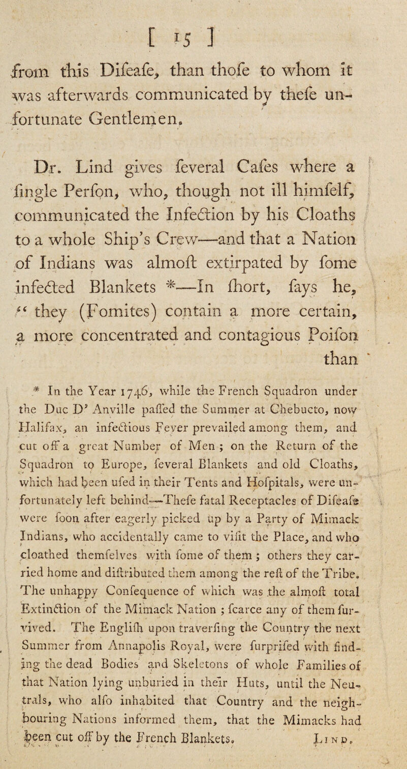 ' I 1 from this Difeafe, than thofe to whom it was afterwards communicated by thefe un¬ fortunate Gentlemen* Dr. Lind gives feveral Cafes where a fmgle Perfon, who, though not ill himfelf, communicated the Infedrion by his Cloaths to a whole Ship’s Crew-—and that a Nation of Indians was almoft extirpated by fome infedted Blankets In fhort, fays he, f* they (Fomites) contain a more certain, a more concentrated and contagious Poifon than * In the Year 1746, while the French Squadron under the Due Dy Anville palled the Summer at Chebucto, novy Halifax, an infedlious Fever prevailed among them, and cut off a great Number of Men ; on the Return of the Squadron to Europe, feveral Blankets and old Cloaths, which had been ufed in their Tents and Hofpitals, were un¬ fortunately left behind—Thefe fatal Receptacles of Difeafs were foon after eagerly picked up by a Party of Mimack Indians, who accidentally came to vifit the Place, and who cloathed themfelves with fome of them ; others they car¬ ried home and didributed them among the red of the Tribe. The unhappy Confequence of which was the almod total Extin&ion of the Mimack Nation ; fcarce any of themfur- vived. The Englifh upon traverfing the Country the next Summer from Annapolis Royal, were furprifed with find¬ ing the dead Bodies and Skeletons of whole Families of that Nation lying unburied in their Huts, until the Neu¬ trals, who alfo inhabited that Country and the neigh¬ bouring Nations informed them, that the Mimacks had J?een cut off by the French Blankets. J, i n d .