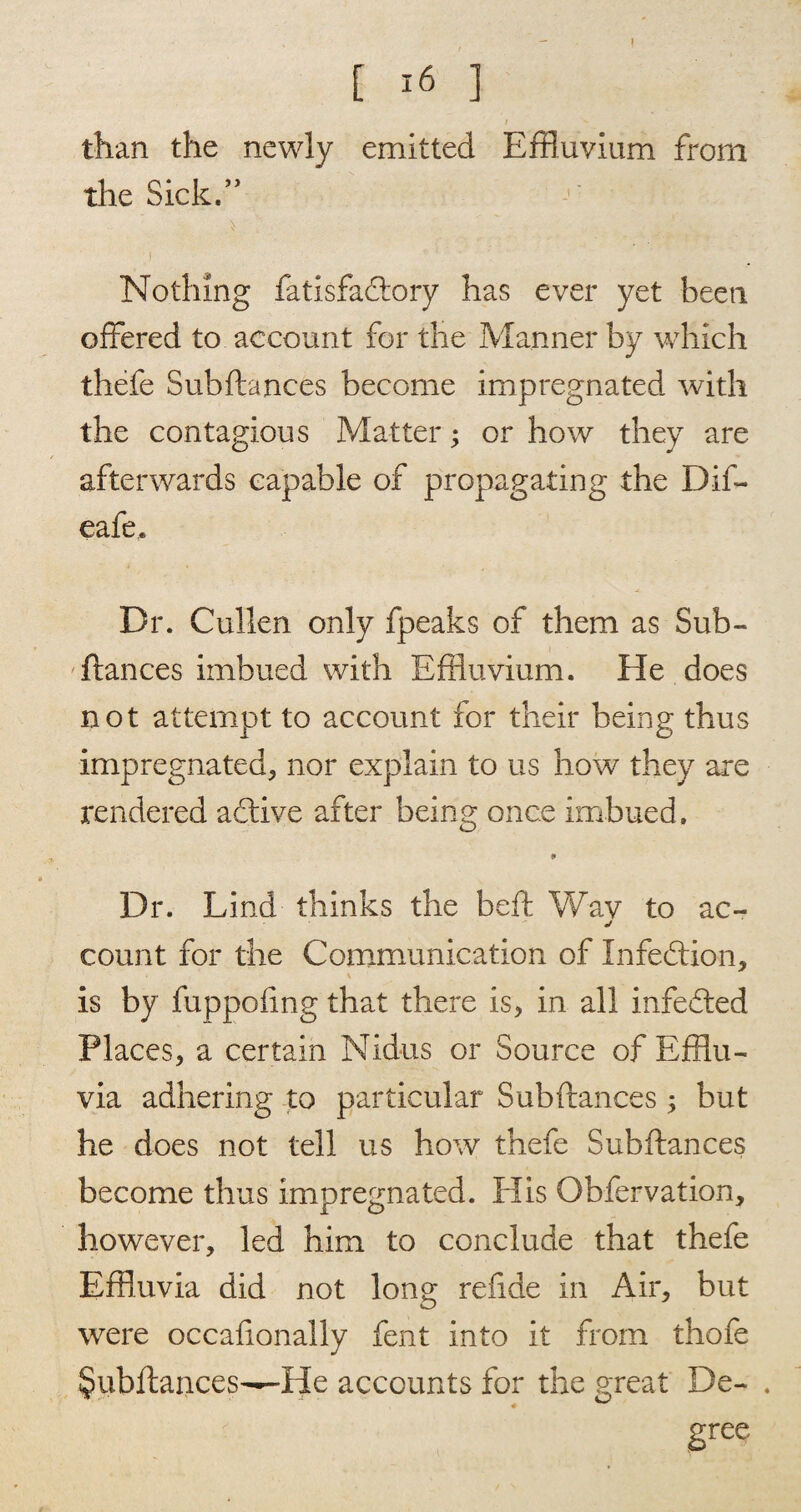 I [ 16 ] than the newly emitted Effluvium from the Sick.” Nothing fatisfadlory has ever yet been offered to account for the Manner by which thefe Subftances become impregnated with the contagious Matter; or how they are afterwards capable of propagating the Dif- eafe. Dr. Cullen only fpeaks of them as Sub- fiances imbued with Effluvium. He does not attempt to account for their being thus impregnated, nor explain to us how they are rendered adtive after being once imbued. Dr. Lind thinks the bell Wav to ac- j count for the Communication of Infection, is by fuppofmg that there is, in all infedted Places, a certain Nidus or Source of Efflu¬ via adhering to particular Subftances; but he does not tell us how thefe Subftances become thus impregnated. PI is Obfervation, however, led him to conclude that thefe Effluvia did not long refide in Air, but were occafionally fent into it from thofe §ubftances—He accounts for the great De- gree