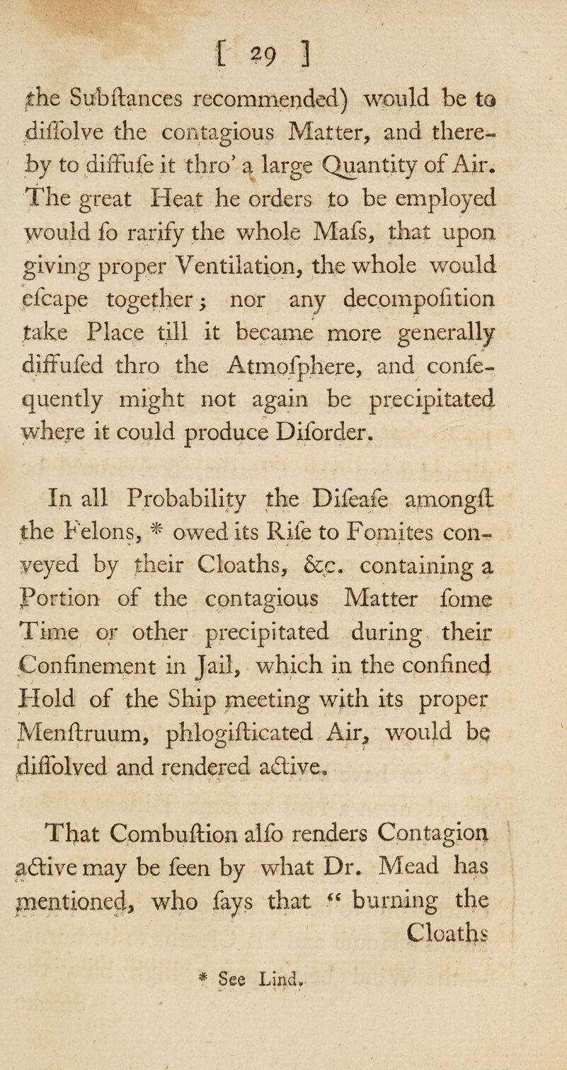 the Subftances recommended) would be to diilolve the contagious Matter, and there¬ by to diffufe it thro’ a large Quantity of Air. $ The great Heat he orders to be employed would fo rarify the whole Mafs, that upon giving proper Ventilation, the whole would efcape together; nor any decompofition take Place till it became more generally diffufed thro the Atmofphere, and confe- quently might not again be precipitated where it could produce Diforder. In all Probability the Difeafe amongft the f elons, * owed its Rife to Fomites con- yeyed by their Cloaths, &c. containing a Portion of the contagious Matter fome Time or other precipitated during their Confinement in Jail, which in the confined Hold of the Ship meeting with its proper Menftruum, phlogifticated Air, would be diffolved and rendered a&ive. W - ' V T V.- • * - ) ;r /. ■ t That Combuftion alfo renders Contagion aftive may be feen by what Dr. Mead has mentioned, who fays that “ burning the Cloaths * See Lind.