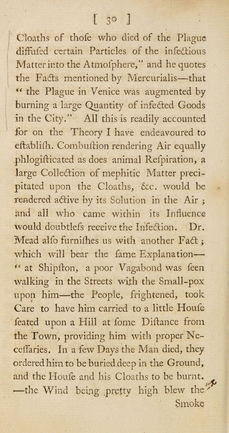 I 3° ] Cloaths of thofe who died of the Plague diffufed certain Particles of the infediious Matter into the Atmofphere,” and he quotes the Fadts mentioned by Mercurialis—that the Plague in Venice was augmented by burning a large Quantity of infedted Goods in the City.” All this is readily accounted for on the Theory I have endeavoured to eftablidi. Combuftion rendering Air equally phlogifticated as does animal Refpiration, a large Colledtion of mephitic Matter preci¬ pitated upon the Cloaths, &c. would be rendered adtive by its Solution in the Air ; and all who came within its Influence would doubtlefs receive the Infedtion. Dr. Mead alio furnifhes us with another Fadl; which will bear the fame Explanation—■ at Shipfton, a poor Vagabond was feen walking in the Streets with the Small-pox upon him—the People, frightened, took Care to have him carried to a little Houle feated upon a Hill at forne Diftance from the Town, providing him with proper Ne- ceflaries. In a few Days the Man died, they ordered him to be buried deep in the Ground, and the Houfe and his Cloaths to be burnt, —the Wind being pretty high blew the ^ Smoke