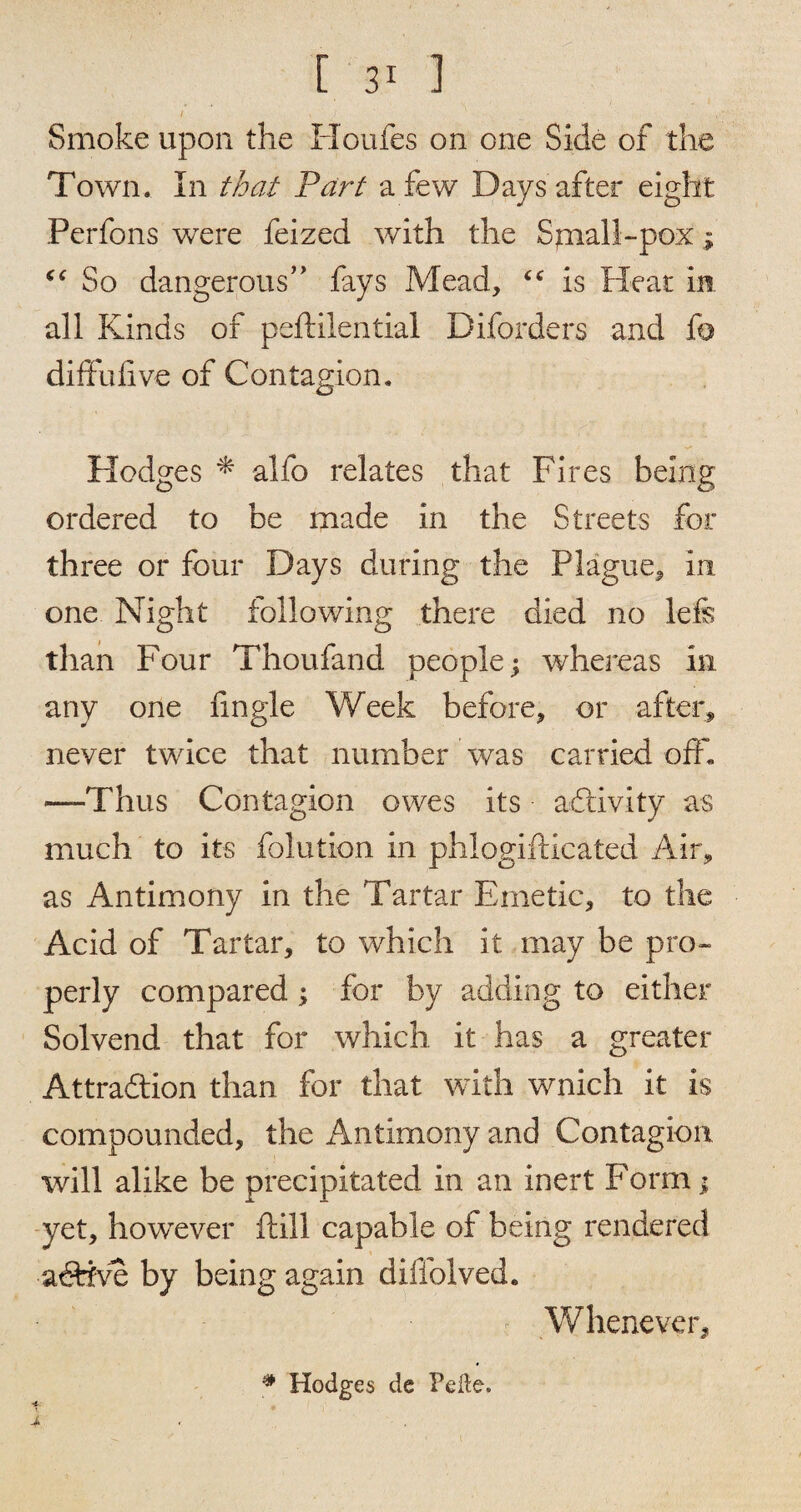 Smoke upon the Houfes on one Side of the Town. In that Part a few Days after eight Perfons were feized with the Squall-pox ; “ So dangerous’’ fays Mead, <c is Heat in all Kinds of peftilential Diforders and fo diftulive of Contagion. Hodges * alfo relates that Fires being ordered to be made in the Streets for three or four Days during the Plague, in one Night following there died no lefs than Four Thoufand people; whereas in any one fingie Week before, or after, never twice that number was carried off, —Thus Contagion owes its activity as much to its folution in phlogifticated Air, as Antimony in the Tartar Emetic, to the Acid of Tartar, to which it may be pro¬ perly compared; for by adding to either Solvend that for which it has a greater Attra&ion than for that with wnich it is compounded, the Antimony and Contagion will alike be precipitated in an inert Form; yet, however ftill capable of being rendered a dive by being again diffolved. Whenever, # Hodges de Pelte.