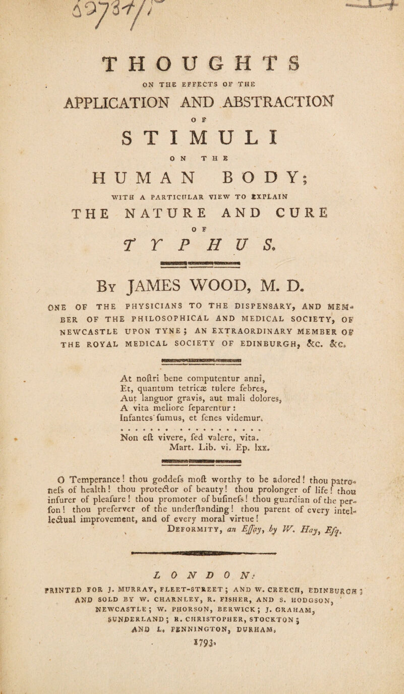 43 W/' THOUGHTS ON THE EFFECTS OF THE APPLICATION AND ABSTRACTION O F STIMULI ON THE HUMAN BODY; WITH A PARTICULAR VIEW TO IXTLAIN THE NATURE AND CURE O F TYPHUS, By JAMES WOOD, M. D. ONE OF THE PHYSICIANS TO THE DISPENSARY, AND MEM¬ BER OF THE PHILOSOPHICAL AND MEDICAL SOCIETY, OF NEWCASTLE UPON TYNE; AN EXTRAORDINARY MEMBER OF THE ROYAL MEDICAL SOCIETY OF EDINBURGH, &C. &C, At noftri bene computentur anni, Et, quantum tetricse tulere febres, Aut languor gravis, aut mali dolores, A vita meliore feparentur; Infantes'fumus, et fenes videmur. Non eft vivcre, fed valere, vita. Mart. Lib. vi. Ep. lxx. O Temperance! thou goddefs moft worthy to be adored! thou patro- nefs of health! thou prote<ftor of beauty! thou prolonger of life! thou infurer of pleafure ! thou promoter ofbufinefs! thou guardian of the per- fon! thou preferver of the underftanding! thou parent of every inteL Ie<ftual improvement, and of every moral virtue! , Deformity, an EJfcy, by IV, Hay, L 0 N D 0 Ni SPRINTED FOR J. MURRAY, FLEET-STREET ; AND W. CREECH, EDINBURGH AND SOLD BY W. CHARNLEY, R. FISHER, AND S. HODGSON, ‘ NEWCASTLE; W. PHORSON, BERWICK; J. GRAHAM, SUNDERLAND ; R. CHRISTOPHER, STOCKTON J AND L, PENNINGTON, DURHAM,