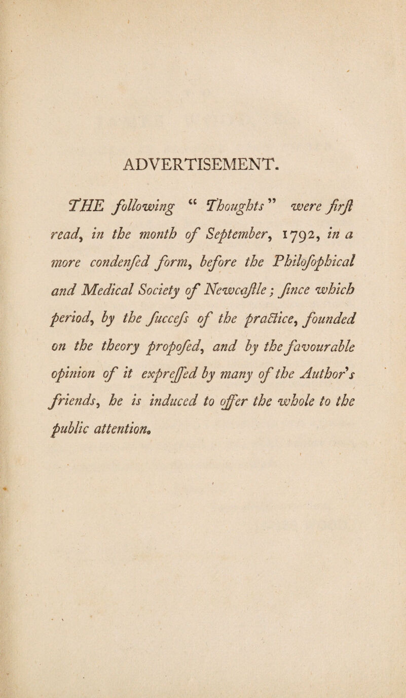 ADVERTISEMENT. THE following <c Thoughts ’9 were firjl ready in the month of September, 1792, <2 more condenfed form, before the Philofophical and Medical Society of Newcafle; fince which periody by the fuccefs of the praElice% founded on the theory propofedy and by the favourable opinion of it expreffed by many of the Author s / friendsy he is induced to offer the whole to the public attention;