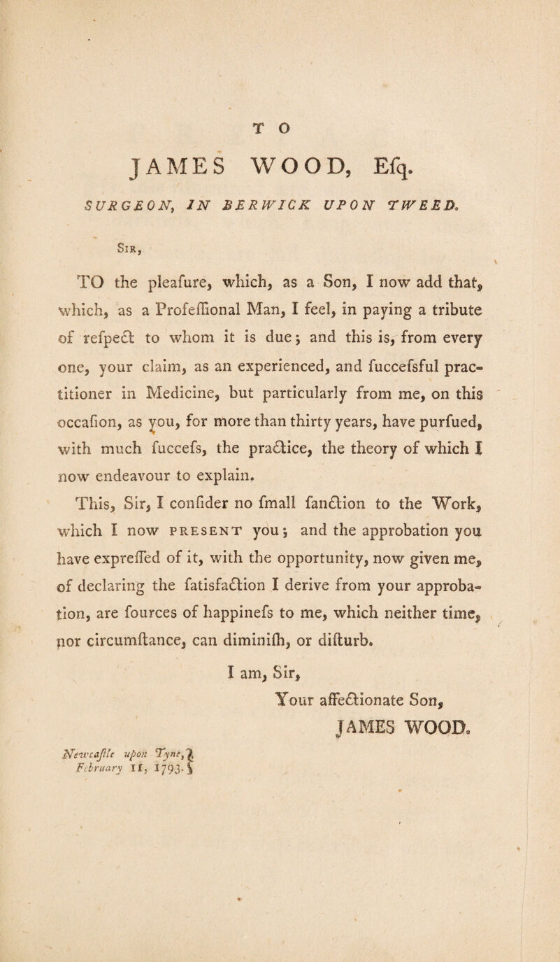 JAMES WOOD, Efq. SURGEON, IN BERWICK UPON TWEED. Sir, TO the pleafure, which, as a Son, I now add that, which, as a Profeffional Man, I feel, in paying a tribute of refpeCt to whom it is due and this is, from every one, your claim, as an experienced, and fuccefsful prac® titioner in Medicine, but particularly from me, on this occafion, as you, for more than thirty years, have purfued, with much fuccefs, the practice, the theory of which I now endeavour to explain. This, Sir, I confider no fmall fanCtion to the Work, which I now pr.esent you*, and the approbation you have expreffed of it, with the opportunity, now given me, of declaring the fatisfaclion I derive from your approba¬ tion, are fources of happinefs to me, which neither time, por circumftance, can diminilh, or difturb. I am, Sir, Your affectionate Son, JAMES WOOD, Nt’zvcaJUe upon Tyne, \ Fi’hruary II, 1793* 3